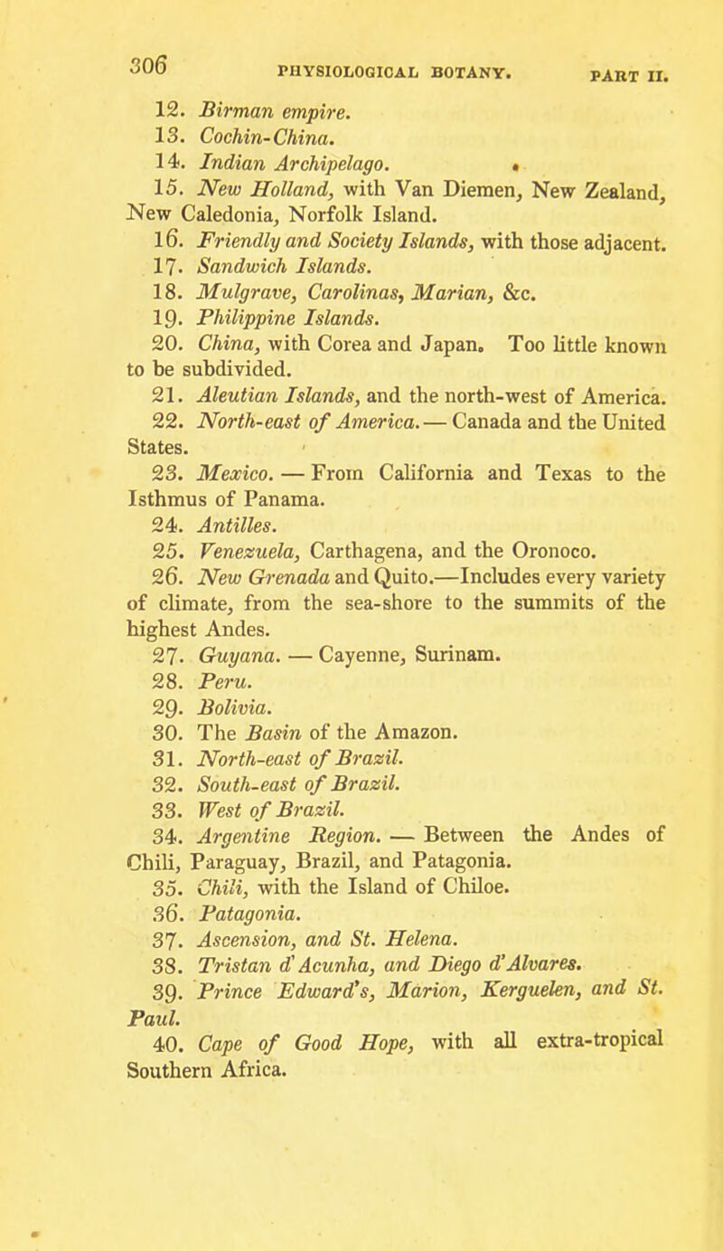 PHYSIOLOGICAL BOTANY. PART II. 12. Birman empire. 13. Cochin-China. 14. Indian Archipelago. » 15. New Holland, with Van Diemen, New Zealand, New Caledonia, Norfolk Island. 16. Friendly and Society Islands, with those adjacent. 17. Sandwich Islands. 18. Mulgrave, Carolinas, Marian, &c. 19. Philippine Islands. 20. China, with Corea and Japan, Too little known to be subdivided. 21. Aleutian Islands, and the north-west of America. 22. North-east of America. — Canada and the United States. 23. Mexico. — From California and Texas to the Isthmus of Panama. 24. Antilles. 25. Venezuela, Carthagena, and the Oronoco. 26. New Grenada and Quito.—Includes every variety of climate, from the sea-shore to the summits of the highest Andes. 27. Guyana. — Cayenne, Surinam. 28. Peru. 29. Bolivia. 30. The Basin of the Amazon. 31. North-east of Brazil. 32. South-east of Brazil. 33. West of Brazil. 34. Argentine Region. — Between the Andes of Chili, Paraguay, Brazil, and Patagonia. 35. Chili, with the Island of Chiloe. 36. Patagonia. 37- Ascension, and St. Helena. 38. Tristan d' Acunha, and Diego d’Alvares. 39. Prince Edward's, Marion, Kerguelen, and St. Paul. 40. Cape of Good Hope, with all extra-tropical Southern Africa.
