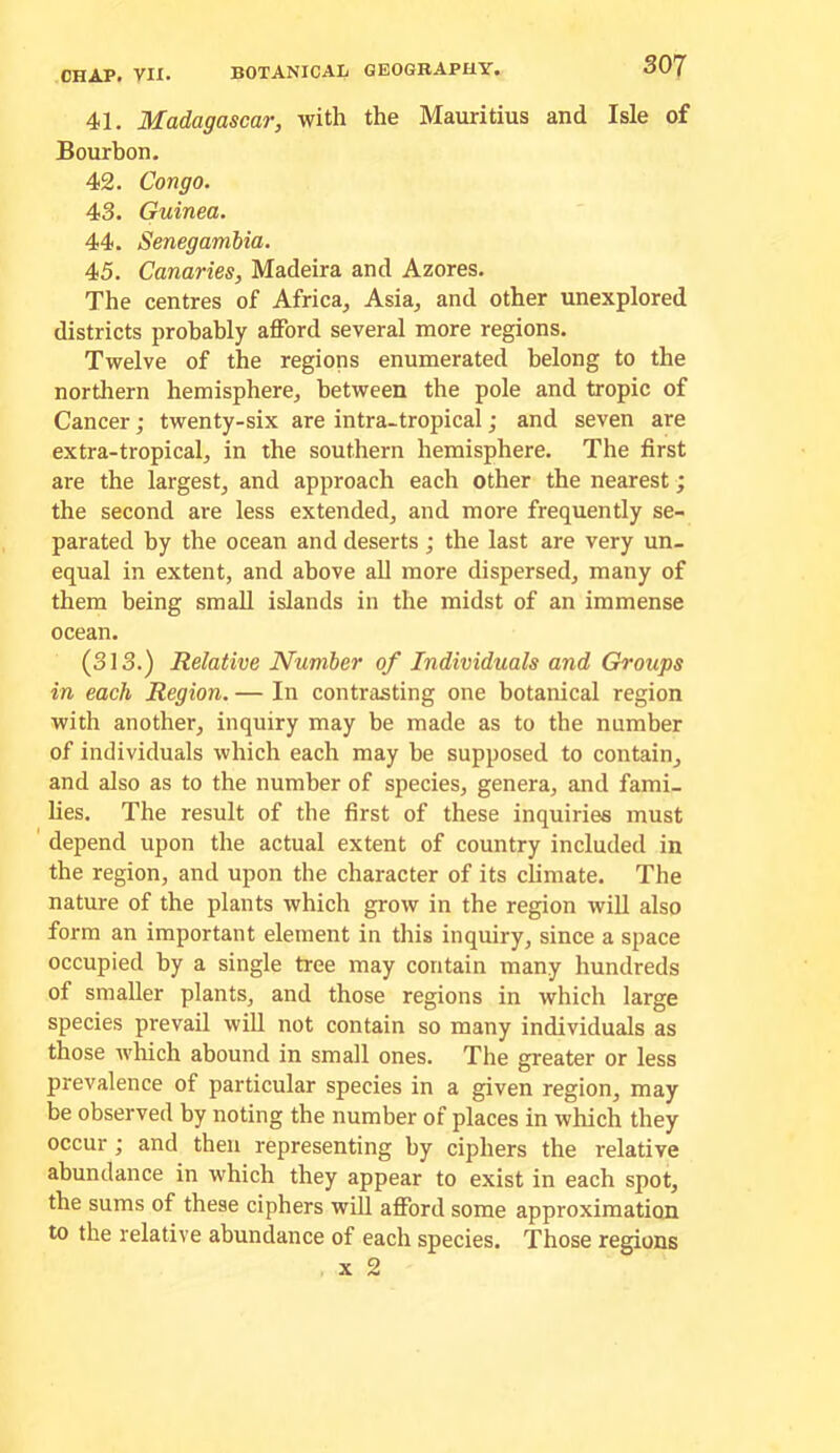 41. Madagascar, with the Mauritius and Isle of Bourbon. 42. Congo. 43. Guinea. 44. Senegambia. 45. Canaries, Madeira and Azores. The centres of Africa, Asia, and other unexplored districts probably afford several more regions. Twelve of the regions enumerated belong to the northern hemisphere, between the pole and tropic of Cancer; twenty-six are intra-tropical; and seven are extra-tropical, in the southern hemisphere. The first are the largest, and approach each other the nearest; the second are less extended, and more frequently se- parated by the ocean and deserts; the last are very un- equal in extent, and above all more dispersed, many of them being small islands in the midst of an immense ocean. (313.) Relative Number of Individuals and Groups in each Region. — In contrasting one botanical region with another, inquiry may be made as to the number of individuals which each may be supposed to contain, and also as to the number of species, genera, and fami- lies. The result of the first of these inquiries must depend upon the actual extent of country included in the region, and upon the character of its chmate. The nature of the plants which grow in the region will also form an important element in this inquiry, since a space occupied by a single tree may contain many hundreds of smaller plants, and those regions in which large species prevail will not contain so many individuals as those which abound in small ones. The greater or less prevalence of particular species in a given region, may be observed by noting the number of places in which they occur; and then representing by ciphers the relative abundance in which they appear to exist in each spot, the sums of these ciphers will afford some approximation to the relative abundance of each species. Those regions X 2