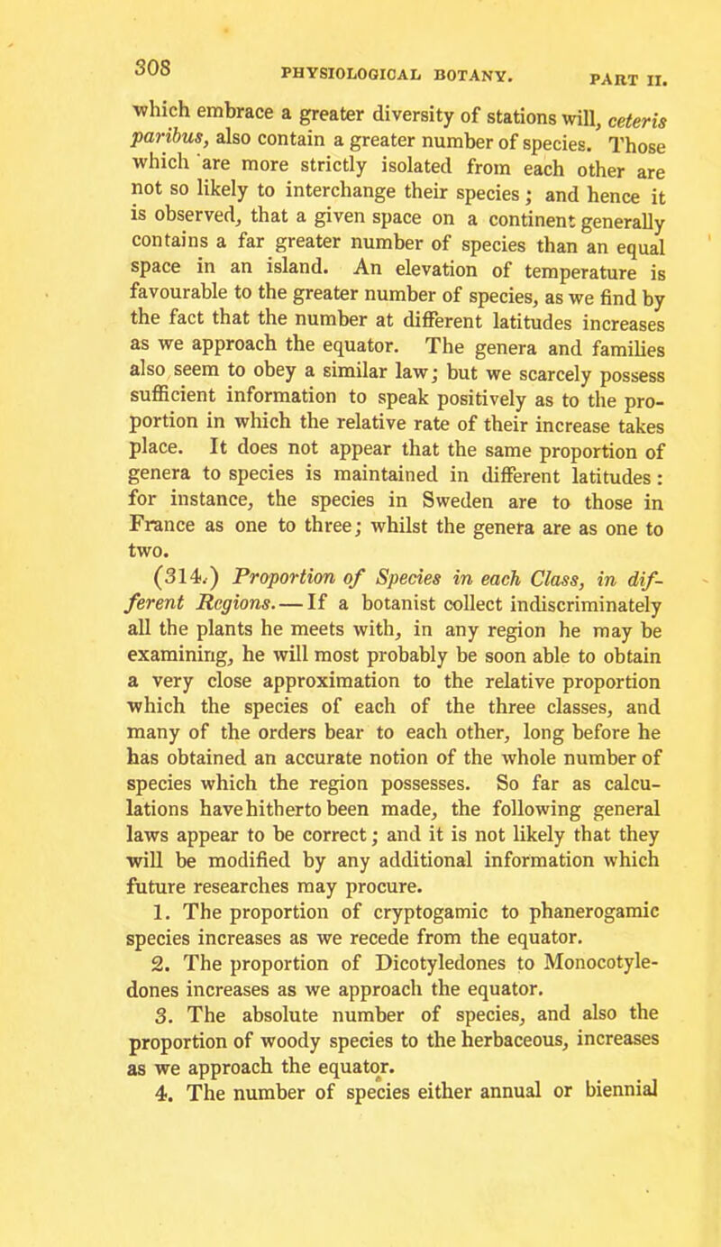 part II. which embrace a greater diversity of stations will, ceteris paribus, also contain a greater number of species. Those which are more strictly isolated from each other are not so likely to interchange their species; and hence it is observed, that a given space on a continent generally contains a far greater number of species than an equal space in an island. An elevation of temperature is favourable to the greater number of species, as we find by the fact that the number at different latitudes increases as we approach the equator. The genera and families also seem to obey a similar law; but we scarcely possess sufficient information to speak positively as to the pro- portion in which the relative rate of their increase takes place. It does not appear that the same proportion of genera to species is maintained in different latitudes: for instance, the species in Sweden are to those in France as one to three; whilst the genera are as one to two. (314-.) Proportion of Species in each Class, in dif- ferent Regions— If a botanist collect indiscriminately all the plants he meets with, in any region he may be examining, he will most probably be soon able to obtain a very close approximation to the relative proportion which the species of each of the three classes, and many of the orders bear to each other, long before he has obtained an accurate notion of the whole number of species which the region possesses. So far as calcu- lations have hitherto been made, the following general laws appear to be correct; and it is not likely that they will be modified by any additional information which future researches may procure. 1. The proportion of cryptogamic to phanerogamic species increases as we recede from the equator. 2. The proportion of Dicotyledones to Monocotyle- dones increases as we approach the equator. 3. The absolute number of species, and also the proportion of woody species to the herbaceous, increases as we approach the equator. 4. The number of species either annual or biennial