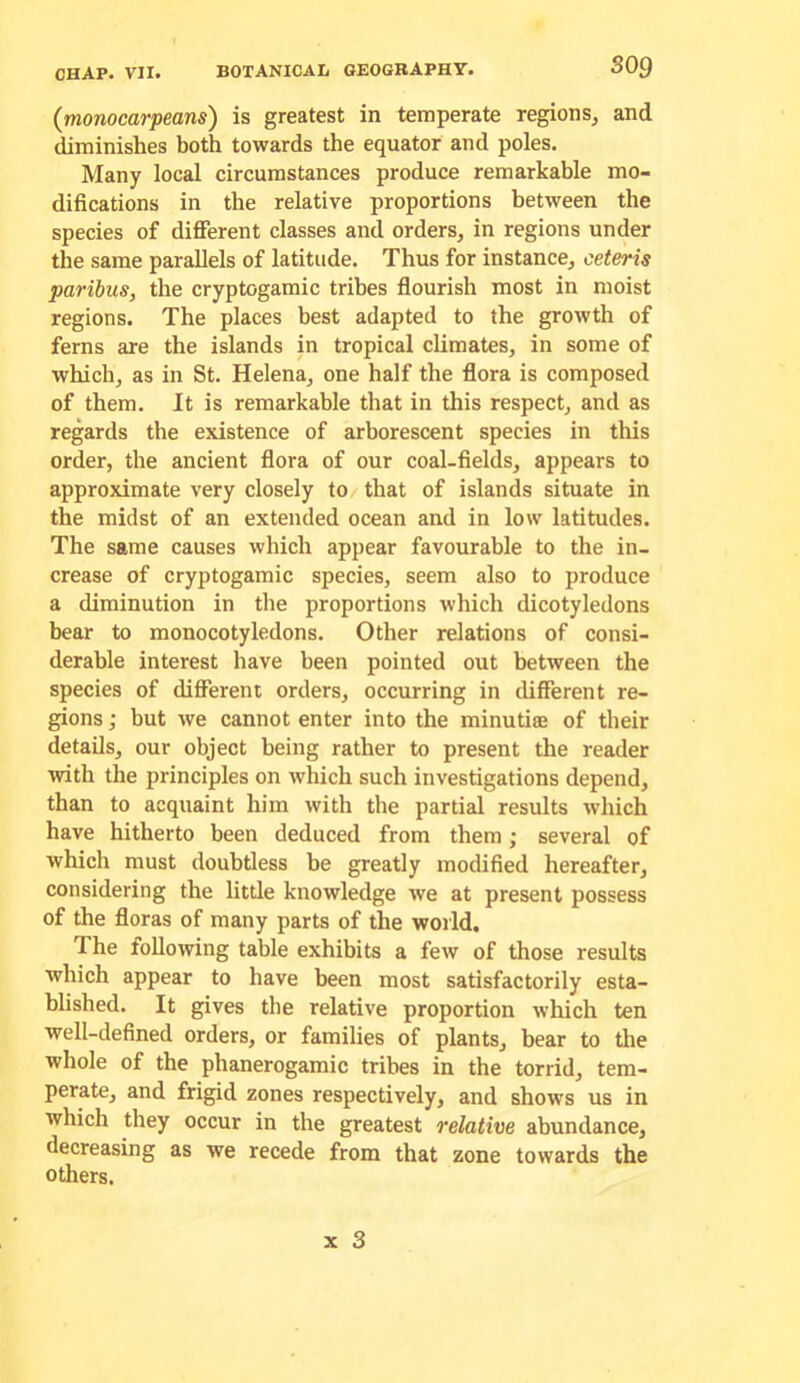 (monocarpeans) is greatest in temperate regions^ and diminishes both towards the equator and poles. Many local circumstances produce remarkable mo- difications in the relative proportions between the species of different classes and orders, in regions under the same parallels of latitude. Thus for instance, ceteris paribus, the cryptogamic tribes flourish most in moist regions. The places best adapted to the growth of ferns are the islands in tropical climates, in some of which, as in St. Helena, one half the flora is composed of them. It is remarkable that in this respect, and as regards the existence of arborescent species in this order, the ancient flora of our coal-fields, appears to approximate very closely to that of islands situate in the midst of an extended ocean and in low latitudes. The same causes which appear favourable to the in- crease of cryptogamic species, seem also to produce a diminution in the proportions which dicotyledons bear to monocotyledons. Other relations of consi- derable interest have been pointed out between the species of different orders, occurring in different re- gions ; but we cannot enter into the minutice of their details, our object being rather to present the reader with the principles on which such investigations depend, than to acquaint him with the partial results which have hitherto been deduced from them; several of which must doubtless be greatly modified hereafter, considering the little knowledge we at present possess of the floras of many parts of the world. The following table exhibits a few of those results which appear to have been most satisfactorily esta- blished. It gives the relative proportion which ten well-defined orders, or families of plants, bear to the whole of the phanerogamic tribes in the torrid, tem- perate, and frigid zones respectively, and shows us in which they occur in the greatest relative abundance, decreasing as we recede from that zone towards the others.