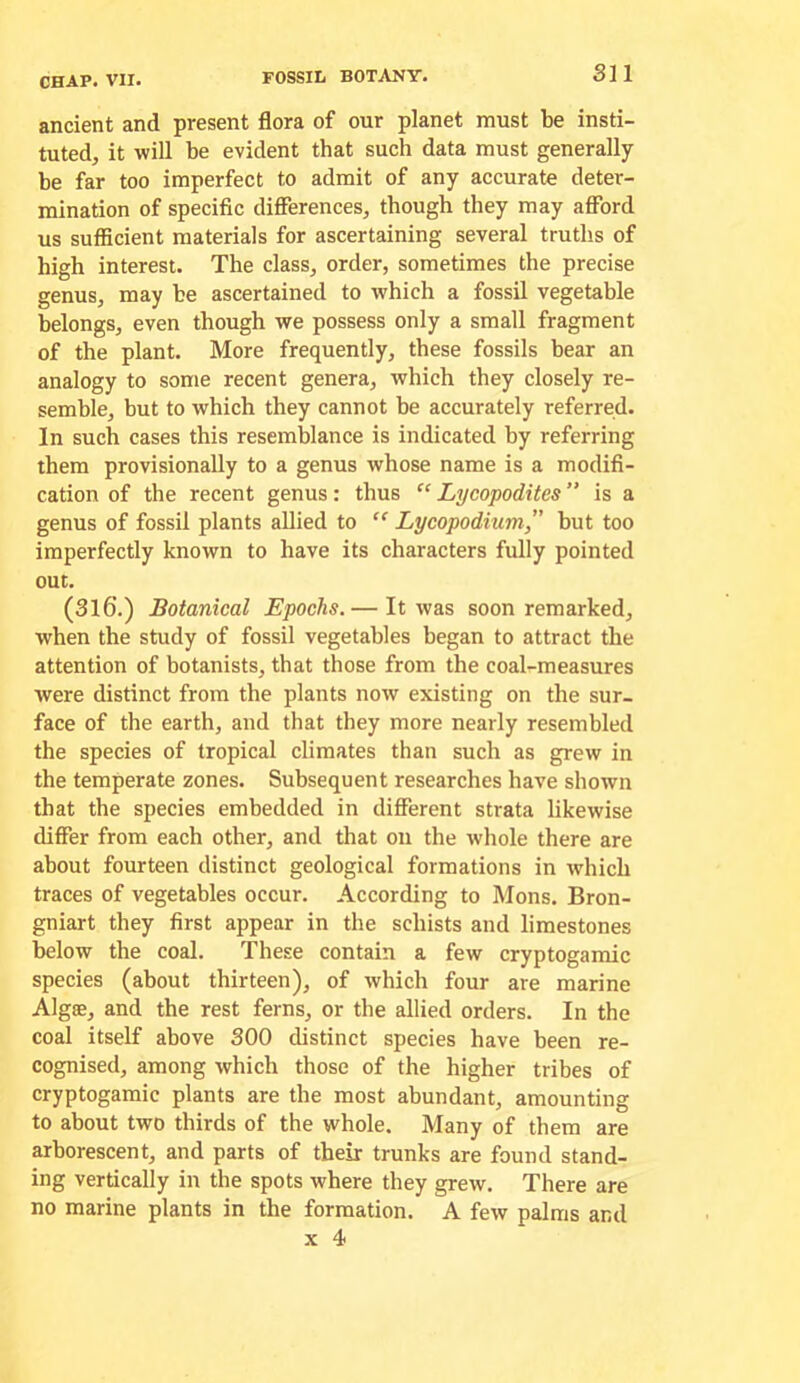 ancient and present flora of our planet must be insti- tuted, it will be evident that such data must generally be far too imperfect to admit of any accurate deter- mination of specific differences, though they may afford us sufficient materials for ascertaining several truths of high interest. The class, order, sometimes the precise genus, may be ascertained to which a fossil vegetable belongs, even though we possess only a small fragment of the plant. More frequently, these fossils bear an analogy to some recent genera, which they closely re- semble, but to which they cannot be accurately referred. In such cases this resemblance is indicated by referring them provisionally to a genus whose name is a modifi- cation of the recent genus: thus “ Lycopodites ” is a genus of fossil plants allied to  Lycopodium,” hut too imperfectly known to have its characters fully pointed out. (3l6.) Botanical Epochs. — It was soon remarked, when the study of fossil vegetables began to attract the attention of botanists, that those from the coal-measures were distinct from the plants now existing on the sur- face of the earth, and that they more nearly resembled the species of tropical climates than such as grew in the temperate zones. Subsequent researches have shown that the species embedded in different strata likewise differ from each other, and that on the whole there are about fourteen distinct geological formations in which traces of vegetables occur. According to Mons. Bron- gniart they first appear in the schists and limestones below the coal. These contain a few cryptogamic species (about thirteen), of which four are marine Algae, and the rest ferns, or the allied orders. In the coal itself above 300 distinct species have been re- cognised, among which those of the higher tribes of cryptogamic plants are the most abundant, amounting to about two thirds of the whole. Many of them are arborescent, and parts of their trunks are found stand- ing vertically in the spots where they grew. There are no marine plants in the formation. A few palms and X 4
