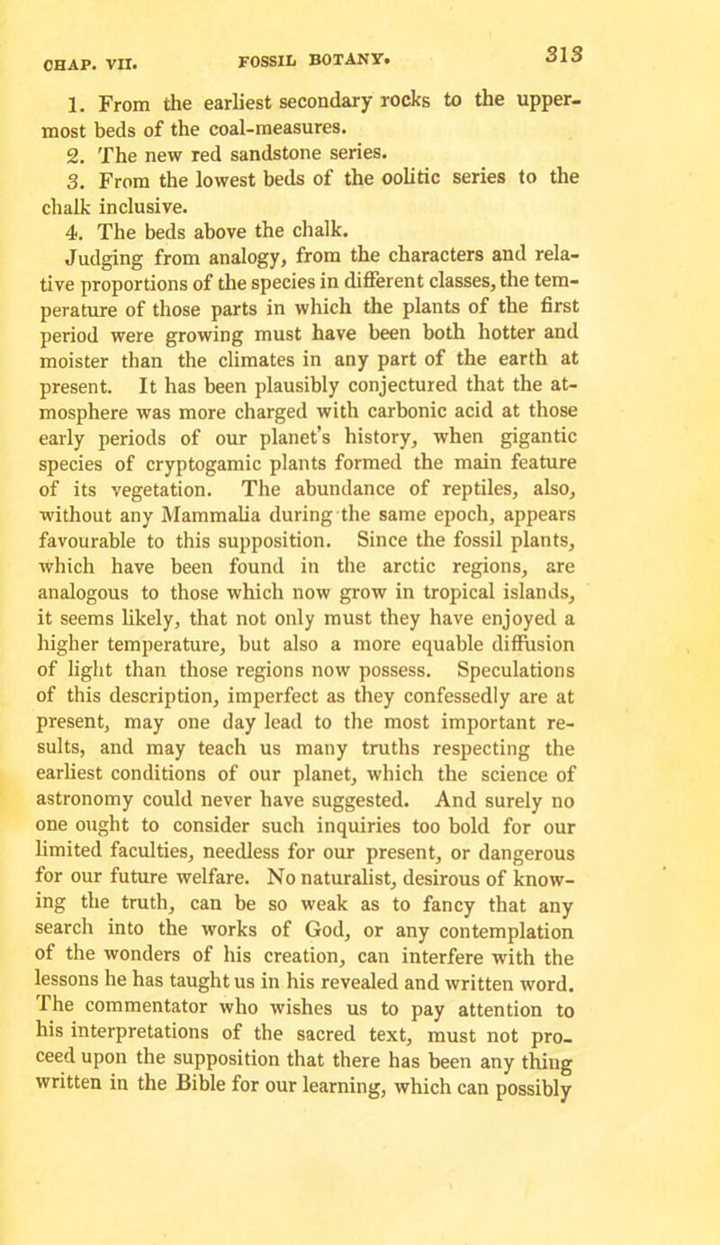 1. From the earliest secondary rocks to the upper, most beds of the coal-measures. 2. The new red sandstone series. 3. From the lowest beds of the oolitic series to the chalk inclusive. 4. The beds above the chalk. Judging from analogy, from the characters and rela- tive proportions of the species in different classes, the tem- perature of those parts in which the plants of the first period were growing must have been both hotter and moister than the climates in any part of the earth at present. It has been plausibly conjectured that the at- mosphere was more charged with carbonic acid at those early periods of our planet’s history, when gigantic species of cryptogamic plants formed the main feature of its vegetation. The abundance of reptiles, also, without any Mammaha during the same epoch, appears favourable to this supposition. Since the fossil plants, which have been found in the arctic regions, are analogous to those which now grow in tropical islands, it seems hkely, that not only must they have enjoyed a higher temperature, but also a more equable diffusion of light than those regions now possess. Speculations of this description, imperfect as they confessedly are at present, may one day lead to the most important re- sults, and may teach us many truths respecting the earliest conditions of our planet, which the science of astronomy could never have suggested. And surely no one ought to consider such inquiries too bold for our limited faculties, needless for our present, or dangerous for our future welfare. No naturalist, desirous of know- ing the truth, can be so weak as to fancy that any search into the works of God, or any contemplation of the wonders of his creation, can interfere with the lessons he has taught us in his revealed and written word. The commentator who wishes us to pay attention to his interpretations of the sacred text, must not pro- ceed upon the supposition that there has been any thing written in the Bible for our learning, which can possibly