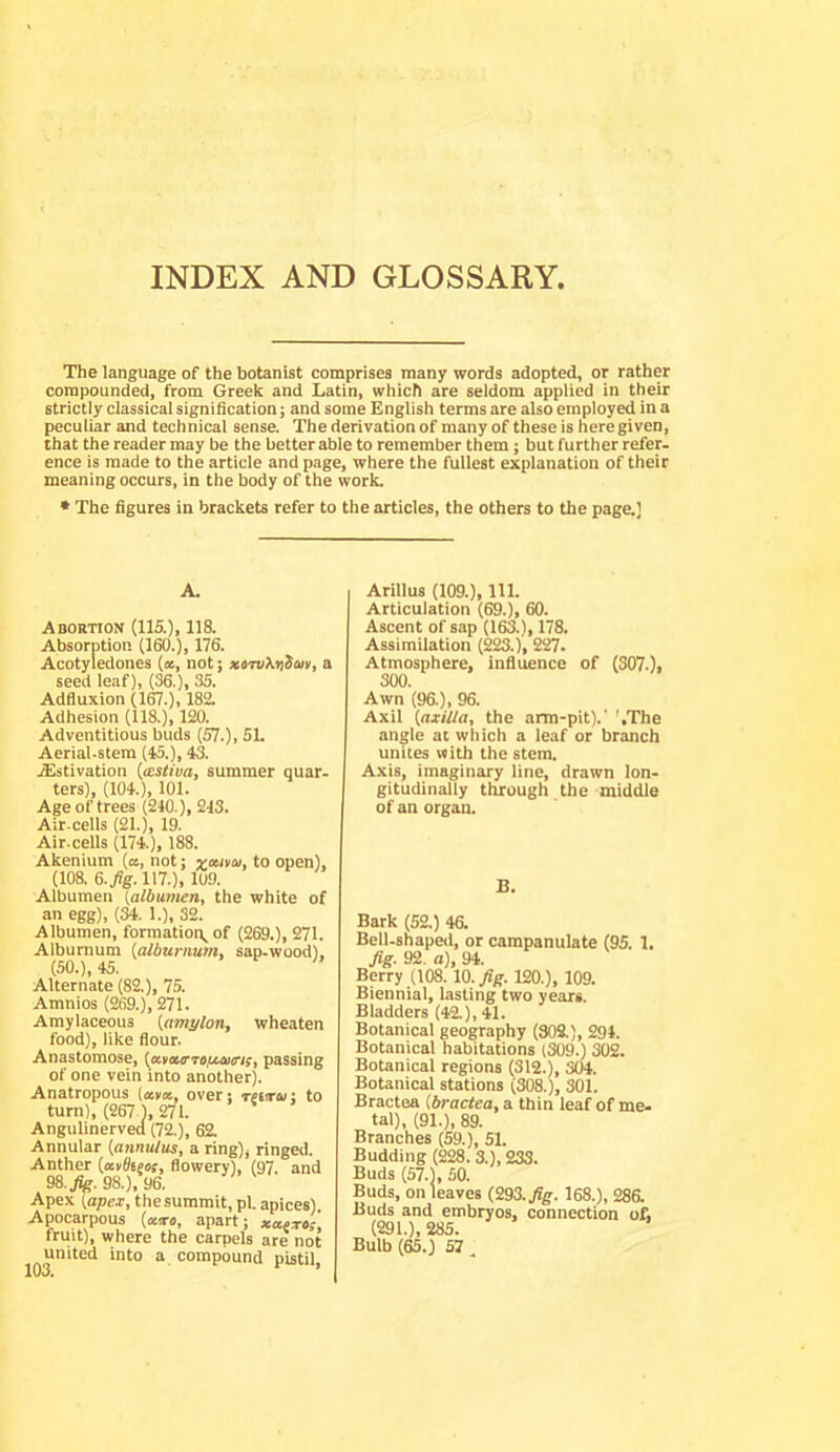 INDEX AND GLOSSARY. The language of the botanist comprises many words adopted, or rather compounded, from Greek and Latin, which are seldom applied in their strictly classical signification; and some English terms are also employed in a peculiar and technical sense. The derivation of many of these is here given, that the reader may be the better able to remember them; but further refer- ence is made to the article and page, where the fullest explanation of their meaning occurs, in the body of the work. * The figures in brackets refer to the articles, the others to the page.) A. Adortion (115.), 118. Absorption (160.), 176. Acotyledones (», not; xtTv?,riim, a seed leaf), (36.), 35. Adfluxion (ICT.), 182. Adhesion (118.), 120. Adventitious buds (57.), 51. Aerial.stem (45.), 43. .ffistivation {astiva, summer quar- ters), (104.), 101. Age of trees (240.), 243. Air-cells (21.), 19. Air-cells (174.), 188. Akenium (a, not; voetvcu, to open), (108. G.fig. 117.), 109. Albumen (albumen, the white of an egg), (34. 1.), 32. Albumen, formation, of (269.), 271. Alburnum (alburnum, sap-wood), (SO.), 45. Alternate (82.), 75. Amnios (269.), 271. Amylaceous (amylon, wheaten food), like flour. Anastomose, (ecvccrTeftains, passing of one vein into another). Anatropous (ana, over; rfiirui to turn), (267 1, 271. Angulinerved (72.), 62. Annular (annulus, a ring), ringed. Anther (avtiseos, flowery), (97. and 98. Jfe. 98.), 96. Apex (apex, thesummit, pi. apices). Apocarpous (atro, apart; xaexes fruit), where the carpels are not united into a compound pistil. Arillus (109.), 111. Articulation (69.), 60. Ascent of sap (163.1,178. Assimilation (223.), 2^. Atmosphere, influence of (307.), 300. Awn (96.), 96. Axii (axilla, the arm-pit).' '.The angle at which a leaf or branch unites uith the stem. Axis, imaginary line, drawn lon- gitudinally through the middle of an organ. B. Bark (52.) 46. Bell-shaped, or campanulate (95. 1. fig. 92. a), 94. Berry (108. 10. fig. 120.), 109. Biennial, lasting two years. Bladders (42.), 41. Botanical geography (804), 294. Botanical habitations (309.) 302. Botanical regions (312.), 304. Botanical stations (308.), 301. Bractea (bractea, a thin leaf of me- tal), (91.), 89. Branches (59.), 51. Budding (228. 3.), 233. Buds (57.1, SO. Buds, on leaves (293. fig. 168.), 28& Buds and embryos, connection of, (291.), 285. Bulb (65.) 57 ,
