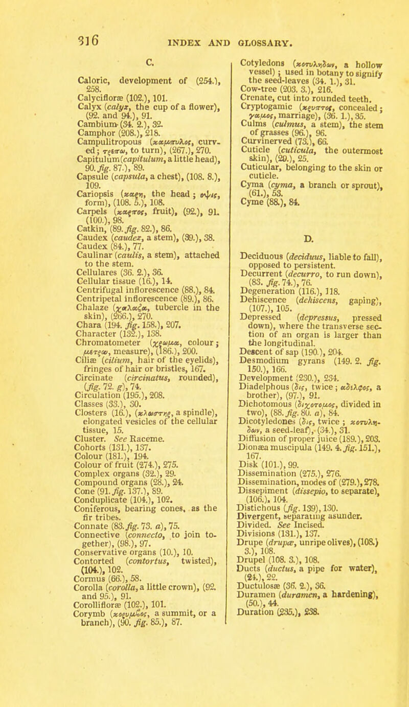 S]6 c. Caloric, development of (2540> 258 Calyciflor® (102.), 101. Calyx [calyx, the cup of a flower), (92. and 94.), 91. Cambiun>(34. 2.), 32. Camphor (208.), 218. Campulitropous [xafunyos, curv. ed; T^sjrai, to turn), (267.), 270. Capitulum(cap!to^u7?2, a little head), 90./ff. 87.). 89. Capsule [capsula, a chest), (108. 8.), 109. Cariopsis [xcceti, the head; form), (108. 5.), 108. Carpels (*wTor, fruit), (92.), 9L (100.), 98. Catkin, (89. Jig. 82.), 86. Caudex [caudex, a stem), (39.), 38. Caudex (84.), 77. Caulinar [caulis, a stem), attached to the stem. Cellulares (36. 2.), 36. Cellular tissue (16.), 14. Centrifugal inflorescence (88.), 84. Centripetal inflorescence (89.), 86. Chalaze [x»Xeticc, tubercle in the skin), (266.), 270. Chara (194. J^. 1.58.), 207. Character (132.), 138. Chromatometer (xeu/ia., colour; pXT^ui, measure), (186.), 200. Cilite [cilium, hair of the eyelids), fringes of hair or bristles, 167. Circinate [circinatus, rounded), (/g.72.g),74. Circulation (195.), 208. Classes (33.), 30. Closters (16.), a spindle), elongated vesicles of the cellular tissue, IS. Cluster. See Raceme. Cohorts (131.), 137. Colour (181.), 194. Colour of fruit (274.), 275. Complex organs (32.), 29. Compound organs (^.), 24. Cone (91./g.l37.), 89. Conduplicate (104.), 102. Coniferous, bearing cones, as the fir tribes. Connate (83..^. 73. a), 75. Connective (connecto, to join to- gether), (98.), 97. Conservative organs (10.), 10. Contorted [cantor tus, twisted), (104.), 102. Cormus (66.), 58. Corolla [corolla, a little crown), (92. and 95.), 91. Corolliflora: (102.), 101. Corymb [xoiu/iSos, a summit, or a branch), (90. Jig. 85.), 87. Cotyledons [xemktitan, a hollow vessel): used in botany to signify the seed-leaves (34. 1.), 31. Cow-tree (203. 3.), 216. Crenate, cut into rounded teeth. Cryptogamic [x^oxTCt, concealed; yecfiC!, marriage), (36. 1.), 35. Culms [culmus, a stem), the stem of grasses (96.), 96. Curvinerved (7a), 6& Cuticle [cuticula, the outermost skin), (20.), 25. Cuticular, belonging to the skin or cuticle. Cyma [cyma, a branch or sprout), (61.), 53. Cyme (8R), 84. D. Deciduous [deciduus, liable to fall), opposed to persistent. Decurrent [decurro, to run down), (83. ,)?g.74.),76. Degeneration (116.), 118. Dehiscence [dehiscens, gaping), (107.), 105. Depressed [depressus, pressed down), where the transverse sec- tion of an organ is larger than the longitudinal. Descent of sap (190.), 204. Desmodium gyrans (149.2. Jie. ISO.), 166. Development (230.), 234. Diadelphous [Sis, twice; aSikipos, a brother), (97.), 91. Dichotomous [Sixoto/zos, divided in two), [S8.Jig.80. a), 84. Dicotyledones [Sis, twice ; xomkri. Sm, a seed-leafi,-(34.), 31. Diffusion of proper juice (189.), 20a Dionaea muscipula (149. i.Jig. 151.), 167. Disk (101.), 99. Dissemination (275.), 276. Dissemination, modes of (279.), 27a Dissepiment [dissepio, to separate), (106.), 104. Distichous [Jig. 139), 130. Divergent, separating asunder. Divided. See Incised. Divisions (131.), 137. Drupe [drupcB, unripe olives), (lOa) 3.), 108. Drupel (108. 3.), 108. Ducts [ductus, a pipe for water] (24.), 22. Ductulosffi (36. 2.), Sa Duramen [duramen, a hardening), (SO.), 44. Duration (235.), S38.
