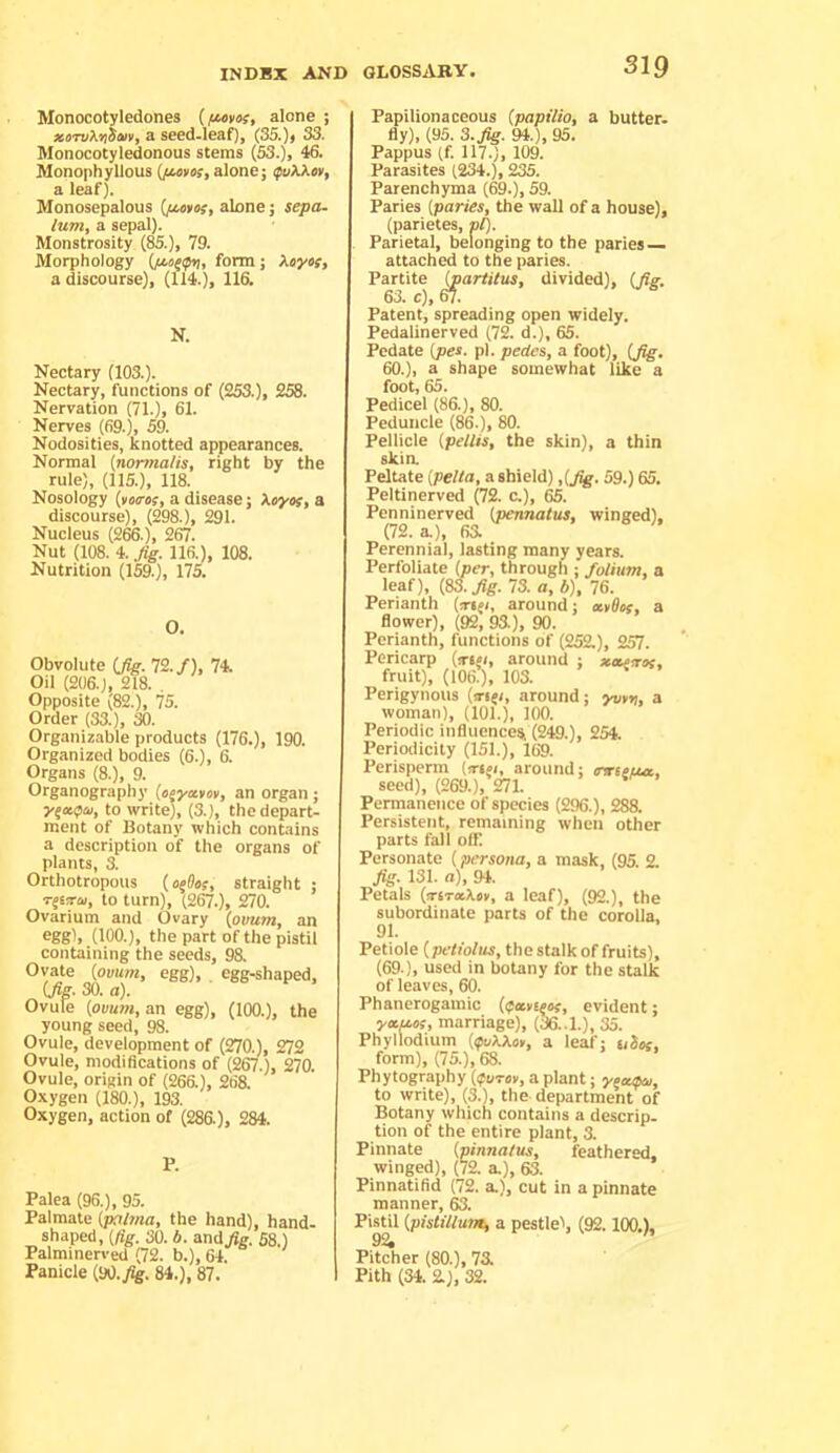 Monocotyledones alone ; xoTvXyiiaiVf a seed-leaf], (35.)j 33. Monocotyledonous stems (53.)> 46. Monophyllous (/«»«, alone; fvkXev, a leaf). Monosepalous alone; sepa- lum, a sepal). Monstrosity (85.), 79. Morphology form; Xoyts, a discourse), (114.), 116. N. Nectary (103.). Nectary, functions of (253.), 258. Nervation (71.), 61. Nerves (69.), 59. Nodosities, knotted appearances. Normal {normalis, right by the rule), (115.), 118. Nosology (*««•«;, a disease; Xsyov, a discourse), (298.), 291. Nucleus (266.), 267. Nut (108. 4. Jig. 116.), 108. Nutrition (159.), 175. O. Obvolute ifig. 72./), 74. Oil (206.), 218. . Opposite (82.), 75. Order (33.), 30. Organizable products (176.), 190. Organized bodies (6.), 6. Organs (8.), 9. Organography (o^yxtov, an organ; to write), (3.), the depart- ment of Botany which contains a description of the organs of plants, 3. Orthotropous (ofOos, straight ; to turn), (267.), 270. Ovarium and Ovary (ovum, an eggi, (100.), the part of the pistil containing the seeds, 98. Ovate (ovum, egg), egg-shaped, (Jig. 30. a). Ovule (ovum, an egg), (100.), the young seed, 98. Ovule, development of (270.), 272 Ovule, modifications of (2CT.), 270. Ovule, origin of (266.), 268. Oxygen (180.), 193. Oxygen, action of (286), 284. Palea (96.), 95. Palmate (]Xrl7na, the hand), hand- shaped, (fig. 30. b. and/g. 58.) Palminerved (72. b.), 64. Panicle (M.Jig. 84.), 87. Papilionaceous (papilio, a butter. fly), (95. 3. Jig. 94.), 95. Pappus (f. 117.), 109. Parasites (234.), 235. Parenchyma (69.), 59. Paries (paries, the wall of a house), (parietes, pi). Parietal, belonging to the paries attached to the paries. Partite j^artitus, divided), (Jig. 63. c), W. Patent, spreading open widely. Pedalinerved (72. d.), 65. Pedate (pes. pi. pedes, a foot), (Jig. 60.}, a shape somewhat like a foot, 65. Pedicel (86.), 80. Peduncle (86.), 80. Pellicle (pellis, the skin), a thin ski a Peltate (pelta, a shield) ,(Jig. 59.) 65. Peltinerved (72. c.), 65. Penninerved (pennatus, winged). (72.3.), 66 Perennial, lasting many years. Perfoliate (per, through ; folium, a leaf), (83. Jig. 73. a, b), 76. Perianth (m^i, around; mOof, a flower), (92, 93.), 90. Perianth, functions of (252.), 257. Pericarp (ttw, around ; xeuiros, fruit), (106.), 103. Perigynous (tri(i, around; yv¥yi, a woman), (101.), 100. Periodic influenceSi (249.), 254. Periodicity (151.), 169. Perisperm (irtfi, around; ovieiuc, seed), (269.), 271. Permanence of species (296.), 288. Persistent, remaining when other parts fali off Personate (persona, a mask, (95. 2 J^. 131. a), 94. Petals (trtTxXcv, a leaf), (92.), the subordinate parts of the corolla. 91. Petiole (petiolus, the stalk of fruits), (69.), used in botany for the stalk of leaves, 60. Phanerogamic (ifa>t^tf, evident; marriage), (36..1.), 35. Phyllodium (ifukXot, a leaf; uSx, form), (75.), 68. Phytography (ifuror, a plant; yeevptu, to write), (3.), the department of Botany which contains a descrip, tion of the entire plant, 3. Pinnate (pinnalus, feathered, winged), (72. a.), 63. Finnatifid (72. a.), cut in a pinnate manner, 63. Pistil (pistilluni) a pestlel, (92.100,), 92, Pitcher (80.), 76 I Pith (34. 2), 32.