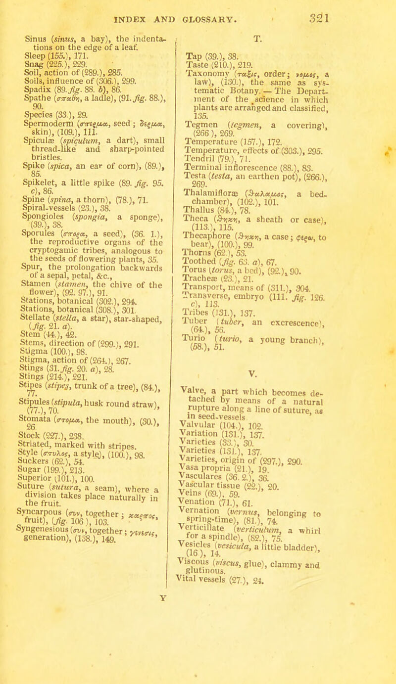 3S!l Sinus {sinus, a bay), the indenta- tions on the edge of a leaf. Sleep (155.), 171. Snag (225.), 229. Soil, action of (289.), 285. Soils, influence of (3Q6.), 299. Spadix {89. Jig. 88. b), 86. Spathe {a-sraSs, a ladle), tSl.Jig. 88.), 90. Species (33 ), 29. Spemoderm {ctrii/sM, seed ; Sesfia, skin), (109.), 111. Spiculae {spiculum, a dart), small thread-like and sharp-pointed bristles. Spike ispica, an ear of corn), (89.), 85. Spikelet, a little spike (89. Jig. 95. c), 86. Spine {spina, a thorn), (78.), 71. Spiral-vessels (23.), 38. Spongioles {spongia, a sponge), (39.), 38. Sporules {rtrt^a, a seed), (36. 1.), the reproductive organs of the cryptogamic tribes, analogous to the seeds of flowering plants, 35. Spur, the prolongation backwards of a sepal, petal, &c.. Stamen {stamen, the chive of the flower), (92. 97.), 91. Stations, botanical (302.), 294. Stations, botanical (308.), SOI. Stellate {stella, a star), star-shaped, {Jig. 21. a). Stem (44.), 42. Stems, direction of (299.), 291. Stigma (100.), 98. Stigma, action of (261.), 267. Stings (3l.jfg. 20. a), 28. Stings (214.), 221. Sbpes {stipes, trunk of a tree), (84.), Stipules (stipula, husk round straw). (77.), 70. Sfo™ata {ffropM, the mouth), (30.), Stock (227.), 238. Striated, marked with stripes. Style (o-toAoj, a styl^, (100.). 98. Suckers (62.), 5i. Sugar (199.), 213. Superior (101.), 100. Suture^ {sutura, a seam), where a division takes place naturallv in the ft-uit. ^ Syncarpous (<rvr, together ; fruit), {jig. 106), 103. ’ . ^ Syngenesious {ovv, together; yiyins generation), (138.), 149. Tap (39.), 38. Taste (210.), 219. Taxonomy (tusJis, order; ysftcs, a law), (130.), the same as sys. tematic Botany. — The Depart- ment of the ^science in which plants are arranged and classified, 135. Tegmen {legmen, a covering), (266), 269. Temperature (157.), 172. Temperature, effects of (303.), 295. Tendril (79.), 71. Terminal inflorescence (88.), 83. Testa {testa, an earthen pot), (266.), 269. Thalamiflorm {9-akcepc.es, a bed- chamber), (102.), 101. Thallus (84.), 78. Theca (Stjssij, a sheath or case'. (113.), 115. Thecapfiore {3-tixn, a case; aieai, to bear), (100.), 99. Thorns (62 ), S3. Toothed {Jig. 63. a.), 67. Torus {torus, a bed), (92.), 90. Trachea (23.), 21. Transport, means of (311.), 304. Transverse, embryo (111. Jig. 126. c), 113. Tribes (131.), 137. 'i'uber (tuber, an excrescence'. (64,), 56. Turm {lurio, a young branch), (58.), 51. V. Valve, a part which becomes de- tached by means of a natural rupture along a line of suture, as in seed-vessels Valvular (104.), 102. Variation (131.), 137. Varieties (S3.), 30. Varieties (131.), 137. Varieties, origin of (297.), 290. Vasa propria (21.), 19. Vasculares (36. 2.), 36. Vascular tissue (22.) 20 Veins (69.), 59. Venation (71.), 61. Vernation {vernns, belonging to spring-time), (81.), 74. Verticillate {vertiatlum, a whirl for a spindle), (82.), 75. '^(le )*^*14 bladder). Viscous {niscus, glue), clammy and glutinous. Vital vessels (27.), 24. Y