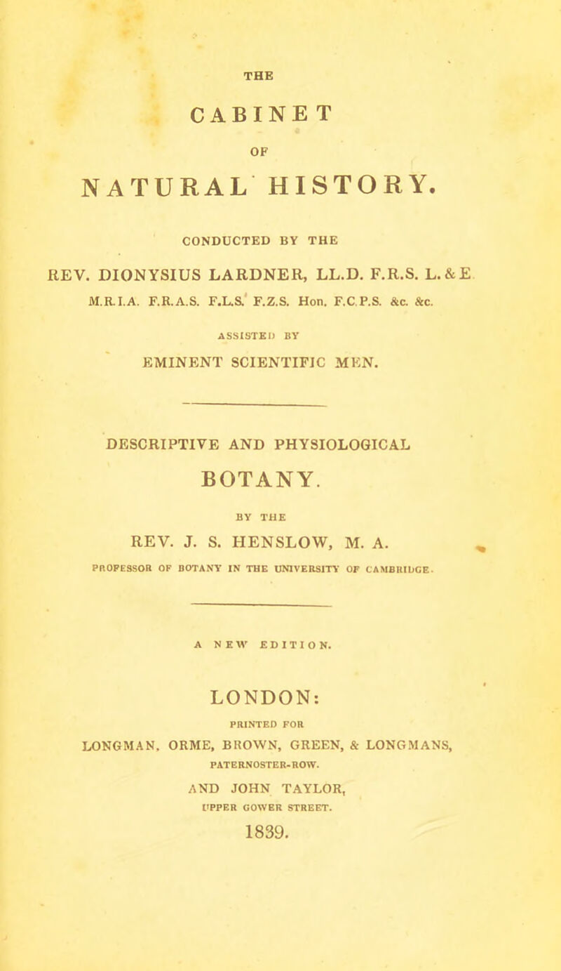 THE CABINET OF NATURAL HISTORY. CONDUCTED BY THE REV. DIONYSIUS LARDNER, LL.D. F.R.S. L.&E M.RI.A. F.R.A.S. F.L.S.' F.Z.S. Hon. F.C.P.S. &c. See. ASSISTED BY EMINENT SCIENTIFIC MEN. DESCRIPTIVE AND PHYSIOLOGICAL BOTANY. BY THE REV. J. S. HENSLOW, M. A. PROFESSOR OF BOTANY IN THE UNIVERSITY OF CAMBRIDGE- A N E EDITION. LONDON: PRINTED FOR LONGMAN, ORME, BROWN, GREEN, & LONGMANS, PATERNOSTER-ROW. AND JOHN TAYLOR, UPPER GOWER STREET. 1839.