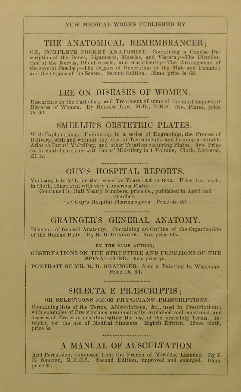 NEW MEDICAL WOEKS PUBLISHED BY THE ANATOMICAL REMEMBRANCER; | OR, COMPLETE POCKET ANATOMIST. Containing a Concise De- i scHption of the Bones, Ligaments, Muscles, and Viscera;—The Distribu- tion of the Nerves, Blood-vessels, and Absorbents;—The Arrangement of the several Fascia:;—The Organs of Generation in the Male and Female ; and the Organs of the Senses. Second Edition. 32mo. price 3s. Cd. LEE ON DISEASES OF WOMEN. Researches on the Pathology and Treatment of some of the most important Diseases of Women. By Robert Lee, M.D., F.R.S. 8vo. Plates, price 7s. 6d. SMELLIE’S OBSTETRIC PLATES. With Explanations. Exhibiting, in a series of Engravings, the Process of Delivery, with and without the Use of Instruments, and forming a suitable Atlas to Burns’ Midwifery, and other Treatises requiring Plates. 8vo. Price os. in cloth boards, or with Burns’ Midwifery in 1 Volume, Cloth, Lettered, £l Is. GUY’S HOSPITAL REPORTS. Volumes I. to VII, for the respective Years 1836 to 1842. Price )3s. each, in Cloth, Illustrated with very numerous Plates. Continued in Half Yearly Numbers, price 6s., published in April and October. Guy’s Hospital Pharmacopoeia. Price 4s. 6d. GRAINGER’S GENERAL ANxATOMY. Elements of General Anatomy. Containing an Outline of the Organization of the Human Body. By R. D. Grainger. 8vo. price 14s. BV THE SAME AUTHOR, OBSERVATIONS ON THE STRUCTURE AND FUNCTIONS OF THE SPINAL CORD. 8vo. price 7s. PORTRAIT OF MR. R. D. GRAINGER, from a Painting by Wageman. Price 10s. 6d. SELECTA E PRiESCRIPTIS ; OR, SELECTIONS FROM PHYSICIANS’ PRESCRIPTIONS. | Containing lists of the Terms, Abbreviations, <&c., used in Prescriptions; 1 with examples of Prescriptions grammatically explained and construed, and i a series of Prescriptions illustrating the use of the preceding Terms. In- ! tended for tho use of Medical Students. Eighth Edition. 32mo. cloth, i price os. | A MANUAL OF AUSCULTATION And Percussion, composed from the French of Meri^dec Laennec. By J. B. Sharpe, M.R.C.S. Secoifd Edition, improved and enlarged. 18mo. price 3s.