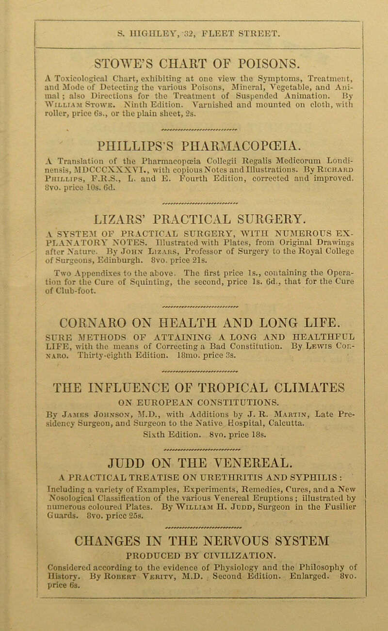 STOWE’S CHART OF POISONS. A Toxicological Chart, exhibiting at one view the Symptoms, Treatment, and Mode of Detecting the various Poisons, Mineral, Vegetable, and Ani- mal ; also Directions for the Treatment of Suspended Animation. By WiLLT.AM Stow'e. Ninth Edition. Varnished and mounted on cloth, with roller, price (is., or the plain sheet, 2s. PHILLIPS’S PHARMACOPCEIA. A Translation of the Pharmacopoeia Collegii Regalis Medicorum Londi- nensis, MDCCCXXXVI., with copious Notes and Illustrations. By Richard Phillips, P.R.S., L. and E. Fourth Edition, corrected and improved. 8vo. price 10s. 6d. LIZARS’ PRACTICAL SURGERY. A SYSTE.AI OF PRACTICAL SURGERY, WITH NUMEROUS EX- PLANATORY NOTES. Illustrated with Plates, from Original Drawngs : after Nature. By Johx Lizars, Professor of Surgery to the Royal College j of Surgeons, Edinburgh. 8vo. price 21s. I Two Appendixes to the above. The first price Is., containing the Opera- I tion for the Cure of Squinting, the second, price Is. 6d., that for the Cure i of Club-foot. CORNARO ON HEALTH AND LONG LIFE. SURE METHODS OF ATTAINING A LONG AND HEALTHFUL LIFE, with the means of Correcting a Bad Constitution. By Lewis Con- NARO. Thirty-eighth Edition. 18mo. price 3s. I THE INFLUENCE OF TROPICAL CLIMATES I ON EUROPEAN CONSTITUTIONS. By James .Iohnson, M.D., with Additions by J. R. Martin, Late Pre- sidency Surgeon, and Surgeon to the Native Hospital, Calcutta. Sixth Edition. 8vo. price 18s. JUDD ON THE VENEREAL. A PRACTICAL TREATISE ON URETHRITIS AND SYPHILIS : I Including a variety of Examples, Experiments, Remedies, Cures, and a New j Nosological Classification of the various Venereal Eruptions ; illustrated by numerous coloured Plates. By William H. Judd, Surgeon in the Fusilier ! Gu.ards. 8vo. price 25s. CHANGES IN THE NERVOUS SYSTEM PRODUCED BY CIVILIZATION. Considered according to the evidence of Physiology and the Philosophy of History. By Robert Verity, M.D. Second Edition. Enlarged. 8vo. price 8s.