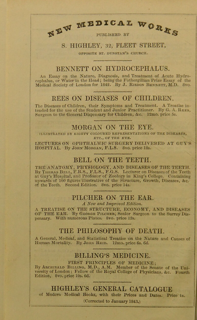 y* PUBLISHED BY ^ »3 S. HIGHLEY, 32, FLEET STREET, OPPOSITE ST. DUNSTAN’S CHURCH. BENNETT ON HYDROCEPHALUS. An Essay on the Nature, Diagnosis, and Treatment of Acute Hydro- cephalus, or Water in the Head; being the Fothergillian Prize Essay of the Medical Society of London for 1842. By J. Risdon Bk.nnett, M.D. 8vo- REES ON DISEASES OF CHILDREN. The Diseases of Children, their Symptoms and Treatment. A Treatise in- tended for the use of the Student and Junior Practitioner. By G. A. Rees, Surgeon to the General Dispensary for Children, &c. 12mo. price 5s. MORGAN ON THE EYE. ILLUSTRATED BY EIGHTY COLOURED REPRESENTATIONS OF THE DISEASES, ETC., OF THE BYE. LECTURES ON OPHTHALMIC SURGERY DELIVERED AT GUVS HOSPITAL. By John Morgan, P.L.S. 8vo. price 18s. BELL ON THE TEETH. THE ANATOMY, PHYSIOLOGY, AND DISEASES OF THE TEETH. By Thomas Bell, 1?.B.S., F.L.S., F.G.S. Lecturer on Diseases of the Teeth at Guy’s Hospital, and Professor of Zoology in King’s College. Containing upwards of 100 figures illustrative of the Structure, Growth, Diseases, &c. of the Teeth. Second Edition. 8vo. price 14s. PILCHER ON THE EAR. A New and Improved Edition. A TREATISE ON THE STRUCTURE, ECONOMY, AND DISEASES OP THE EAR. By George Pilcher, Senior Surgeon to the Surrey Dis- pensary. With numerous Plates. 8vo. price 12s. THE PHILOSOPHY OF DEATH. A General, Medical, and Statistical Treatise on the Nature and Causes of Himian Mortality. By John Reid. 12mo. price 6s. 6d. BILLING’S MEDICINE. FIRST PRINCIPLES OF MEDICINE; By Archibald Billing, M.D., A.M. Member of the Senate of the Uni- versity of London ; Fellow of the Royal College of Physicians, &c. Fourth Edition, 8vo. price 10s. 6d. HIGHLEY’S GENERAL CATALOGUE of Modern Medical Books, with their Prices and Dates. Price Is. (Corrected to January 1843.) I