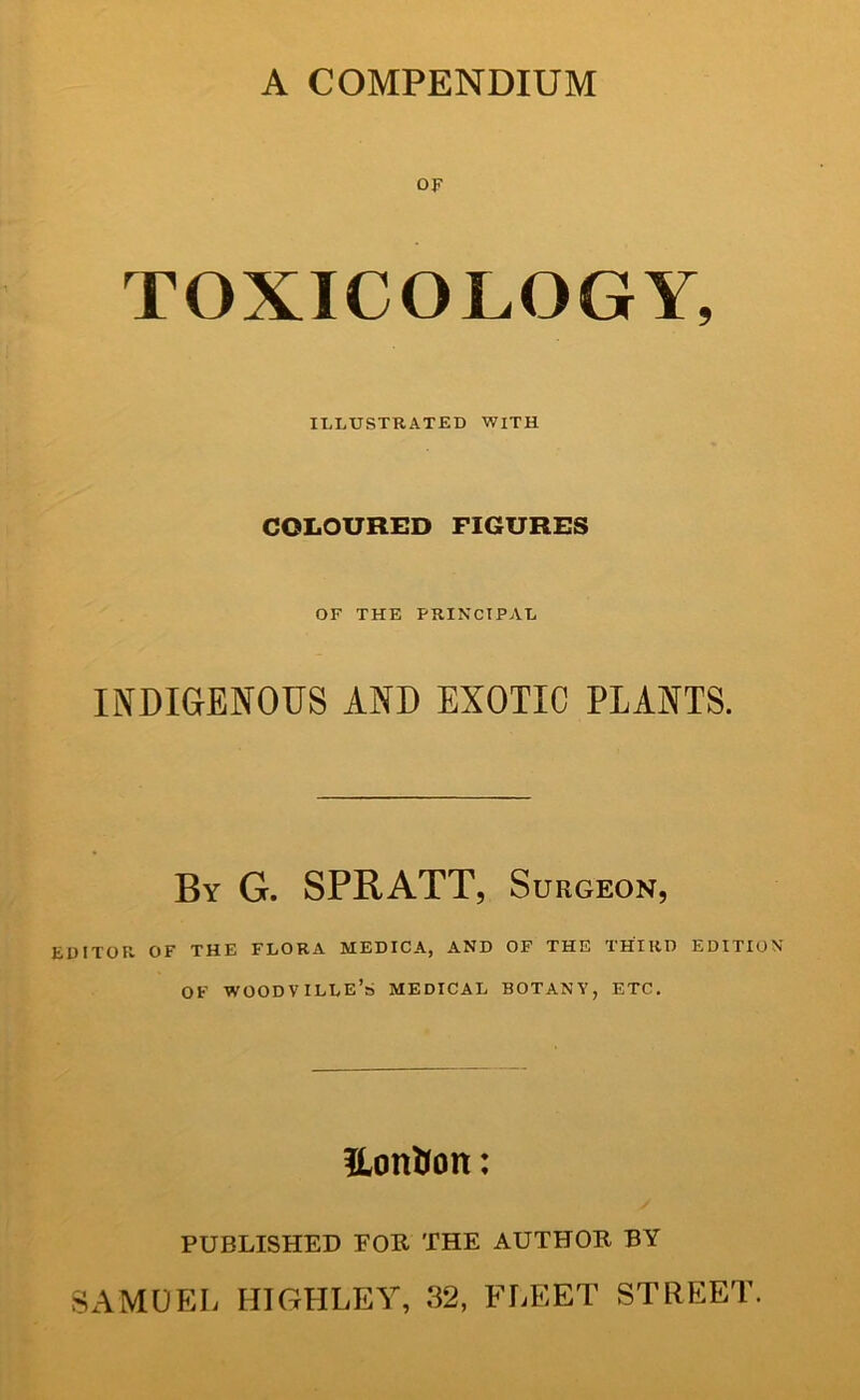 A COMPENDIUM OF TOXICOLOGY, ILLUSTRATED WITH COLOURED FIGURES OF THE PRINCIPAL INDIGENOUS AND EXOTIC PLANTS. By G. SPRATT, Surgeon, EDITOR OF THE FLORA MEDICA, AND OP THE THIRD EDITION OF woodville’s medical botany, etc. ILonUon: PUBLISHED FOR THE AUTHOR BY samup:l highley, 32, fleet street.