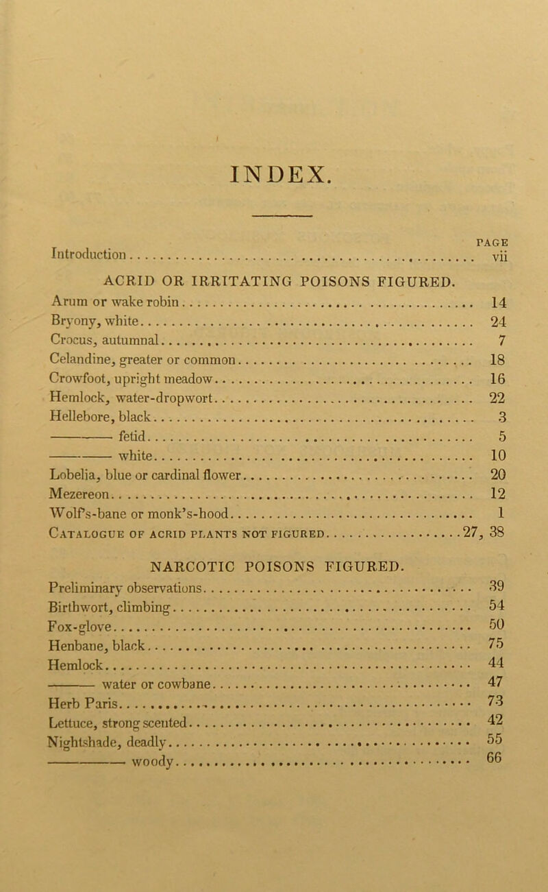 INDEX Introduction PAGE vii ACRID OR IRRITATING POISONS FIGURED. Arum or wake robin 14 Bryony, white 24 Crocus, autumnal 7 Celandine, greater or common 18 Crowfoot, upright meadow 16 Hemlock, water-dropwort 22 Hellebore, black .3 fetid 5 white 10 Lobelia, blue or cardinal flower 20 Mezereon 12 WolPs-bane or monk’s-hood 1 Catalogue of acrid plants not figured 27, 38 NARCOTIC POISONS FIGURED. Preliminary observations 39 Birthwort, climbing 54 Fox-glove 50 Henbane, black 75 Hemlock 44 water or cowbane 47 Herb Paris - 73 Lettuce, strong scented 42 Nightshade, deadly 55 woody 66
