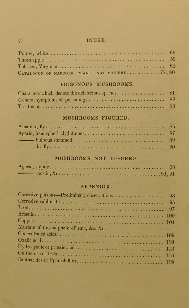 Poppy, white 69 Thorn apple 59 Tobacco, Virginian 62 Catalogue of narcotic plants not figured 77,80 POISONOUS MUSHROOMS. Characters which denote the deleterious species 81 General symptoms of poisoning 82 Treatment 83 MUSHROOMS FIGURED. Amanita, fly 85 Agaric, hemispherical glutinous 87 bulbous stemmed 89 deadly..: 90 MUSHROOMS NOT FIGURED. Agaric, styptic 90 caustic, &c 90, 91 APPENDIX. Corrosive poisons—Preliminary observations 93 Corrosive sublimate 95 Lead ' gy Arsenic jqq Copper ]04 Muriate of tin, sulphate of zinc, &c. &c. Concentrated acids 109 Oxalic acid HO Hydrocyanic or prussic acid 113 On the use of tests _ Hg Cantharidcs or Spanish flies Hg