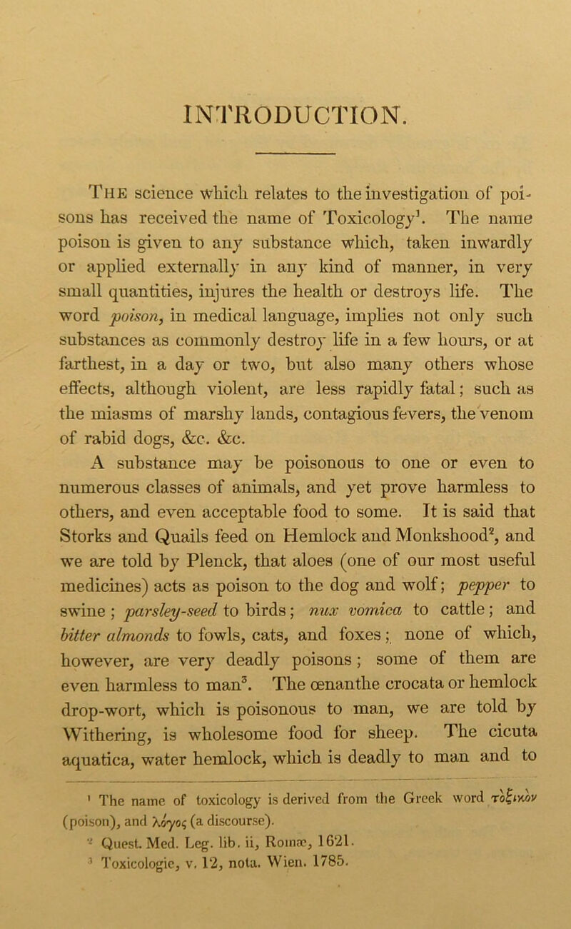 INTRODUCTION. The science wliicli relates to the investigation of poi- sons has received the name of Toxicologyh The name poison is given to an}'' substance which, taken inwardly or applied externally in any kind of manner, in very small quantities, injures the health or destroys life. The word poison, in medical language, implies not only such substances as commonly destroy life in a few hours, or at farthest, in a day or two, hut also many others whose effects, although violent, are less rapidly fatal; such as the miasms of marshy lands, contagious fevers, the venom of rabid dogs, &c. &c. A substance may be poisonous to one or even to numerous classes of animals, and yet prove harmless to others, and even acceptable food to some. It is said that Storks and Quails feed on Hemlock and Monkshood*, and we are told by Plenck, that aloes (one of our most useful medicmes) acts as poison to the dog and wolf; pepper to swine ; parsley-seed to birds; nux vomica to cattle; and hitter almonds to fowls, cats, and foxes; none of which, however, are very deadly poisons; some of them are even harmless to man^. The oenanthe crocata or hemlock drop-wort, which is poisonous to man, we are told by Withering, is wholesome food for sheep. The cicuta aquatica, water hemlock, which is deadly to man and to ' The name of toxicology is derived from the Greek word ro^iMV (poison), and Xdyo? (a discourse). ■- Quest Med. Leg. lib. ii, Romm, 1621. ’ Toxicologic, V. 12, nota. Wien. 1786.