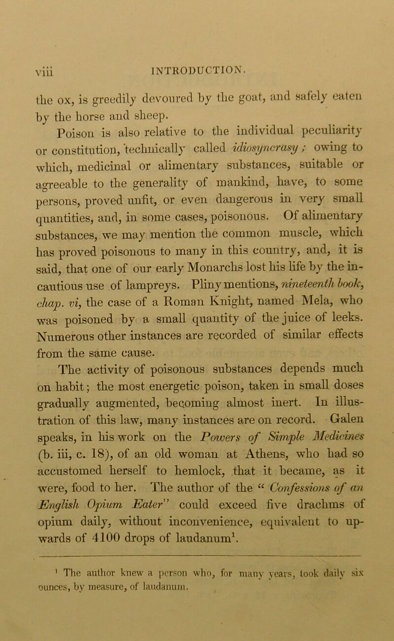 Vlll the ox, is greedily devoured by the goat, and .saiely eaten by the horse and sheep. Poison is also relative to the individual peculiarity or constitution, 'technically called idiosyncrasy ; owing to which, medicinal or alimentary substances, suitable or agreeable to the generality of mankind, have, to some persons, proved unfit, or even dangerous in very small quantities, and, in some cases, poisonous. Of alimentary substances, we may mention the common muscle, which has proved poisonous to many in this country, and, it is said, that one of our early Monarchs lost his life by the in- cautious use of lampreys. VYrnymen^orrs,, nineteenth hook, chap, vi, the case of a Roman Knight, named Mela, who was poisoned by a small quantity of the juice of leeks. Numerous other instances are recorded of similar effects from the same cause. The activity of poisonous substances depends much on habit; the most energetic poison, taken in small doses gradually augmented, becoming almost inert. In illus- tration of this law, many instances are on record. Galen speaks, in his work on the Powers of Simple Medicines (b. iii, c. 18), of an old woman at Athens, who had so accustomed herself to hemlock, that it became, as it were, food to her. The author of the “ Confessioiu of an English Opium Eater’ could exceed five drachms of opium daily, without inconvenience, equivalent to up- wards of 4100 drops of laudanum^. ' The author knew a person who, for many years, look daily six ounces, by measure, of laudanum.