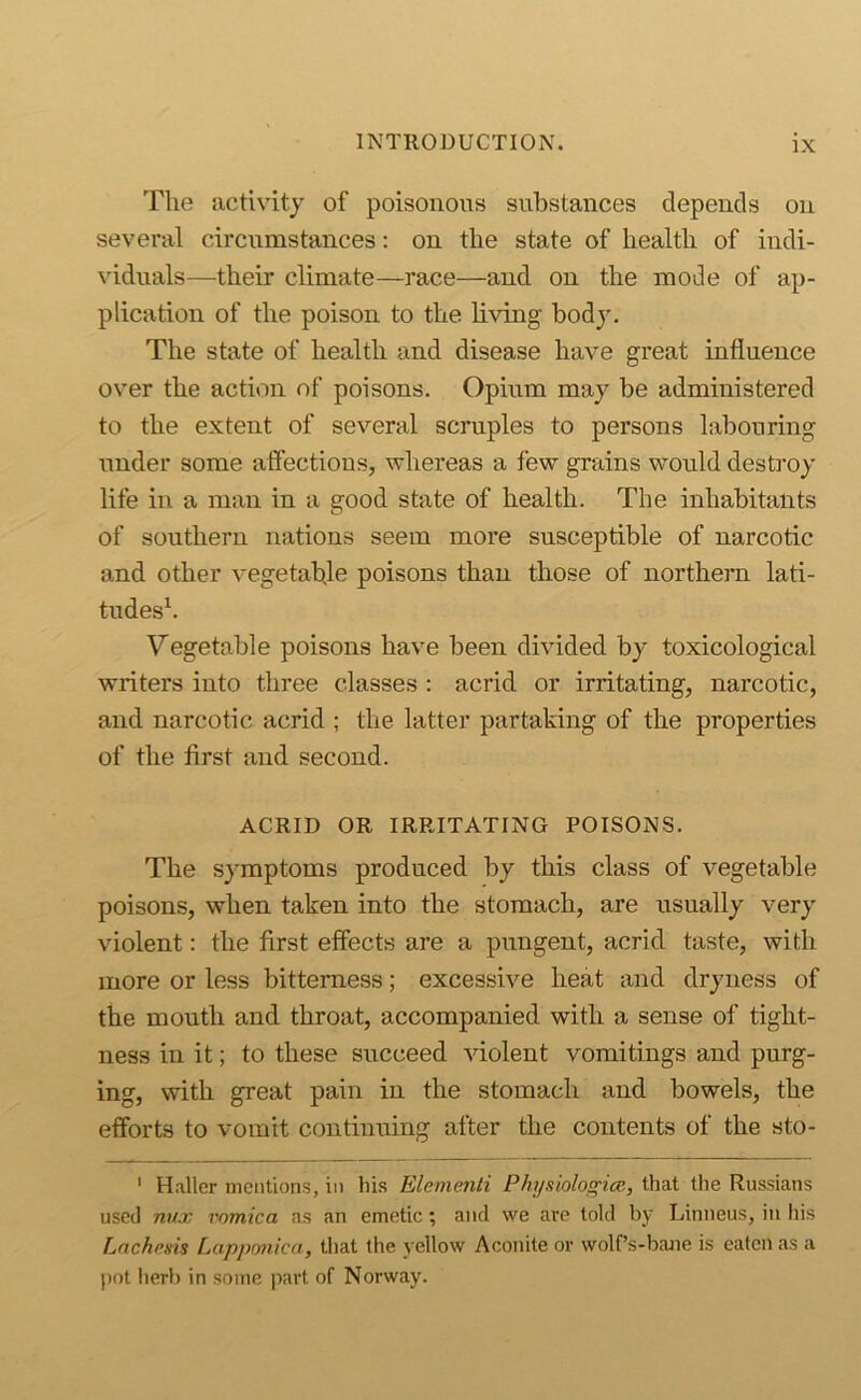 The activity of poisonous substances depends on several circumstances: on the state of health of indi- viduals—their climate—race—and on the mode of ap- plication of the poison to the Kving body. The state of health and disease have great influence over the action of poisons. Opium may be administered to the extent of several scruples to persons labouring under some affections, whereas a few grains would destroy life in a man in a good state of health. The inhabitants of southern nations seem more susceptible of narcotic and other vegetable poisons than those of northern lati- tudes^. Vegetable poisons have been divided by toxicological writers into three classes : acrid or irritating, narcotic, and narcotic acrid ; the latter partaking of the properties of the first and second. ACRID OR IRRITATING POISONS. The symptoms produced by this class of vegetable poisons, when taken into the stomach, are usually very violent: the first elfects are a pungent, acrid taste, with more or less bitterness; excessive heat and dryness of the mouth and throat, accompanied with a sense of tight- ness in it; to these succeed violent vomitings and purg- ing, with great pain in the stomach and bowels, the efforts to vomit continuing after the contents of the sto- ' H.aller mentions, in his Elementi Physiologice, that the Russians used nux vomica as an emetic; and we are told by Linneus, in Ins Lnchcsis Lappmka, tliat the yellow Aconite or wolPs-bane is eaten as a pot herb in some part of Norway.