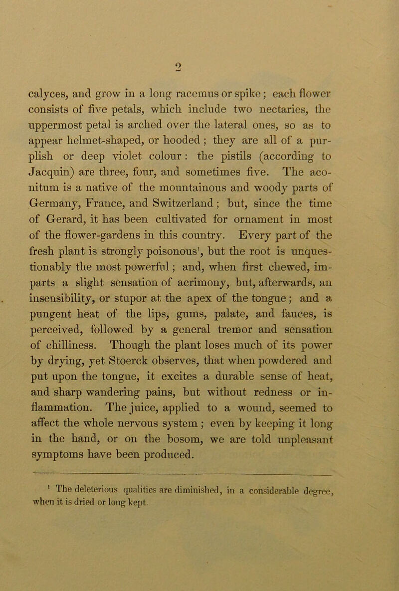 o calyces, and grow hi a long raceinus or spike; each flower consists of five petals, which include two nectaries, the uppermost petal is arched over the lateral ones, so as to appear helmet-shaped, or hooded ; they are all of a pur- plish or deep violet colour : the pistils (according to Jacquin) are three, four, and sometimes five. The aco- nitum is a native of the mountainous and woody parts of Germany, France, and Switzerland; but, since the time of Gerard, it has been cultivated for ornament in most of the flower-gardens in this country. Every part of the fresh plant is strongly poisonous', but the root is unques- tionably the most powerful; and, when first chewed, im- parts a slight sensation of acrimony, but, afterwards, an insensibility, or stupor at the apex of the tongue; and a pungent heat of the lips, gums, palate, and fauces, is perceived, followed by a general tremor and sensation of chilliness. Though the plant loses much of its power by drying, yet Stoerck observes, that when powdered and put upon the tongue, it excites a durable sense of heat, and sharp wandering pains, but without redness or in- flammation. The juice, applied to a wound, seemed to affect the whole nervous s}'stem ; even by keeping it long in the hand, or on the bosom, we are told unpleasant symptoms have been produced. ' The deleterious qualities are diminished, in a considerable degree, when it is dried or long kept.