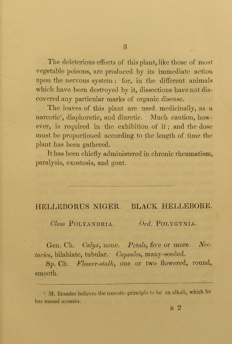 8 Tlie deleterious effects of this plant, like those of most vegetable poisons, are produced by its immediate action upon the nervous system: for, in the different animals wliich have been destroyed by it, dissections have not dis- covered any particular marks of organic disease. The leaves of this plant are used medicinally, as a narcotic', diaphoretic, and diuretic. Much caution, how- ever, is required in the exliibition of it; and the dose must be proportioned according to the length of time the plant has been gathered. It has been chiefly administered in chronic rheumatism, paralysis, exostosis, and gout. HELLEBORUS NIGER. BLACK HELLEBORE. Class POLYANDRIA. Ord. POLYGYNIA. Gen. Ch. Calyx, none. Petals, flve or more. Nec- taries, bilabiate, tubular. Capsules, many-seeded. Sp. Ch. Flower-stalk, one or two flowered, round, smooth. ' M. Brandes believch tlie narc.otic principle to be an alkali, which he has named acmita. B 2