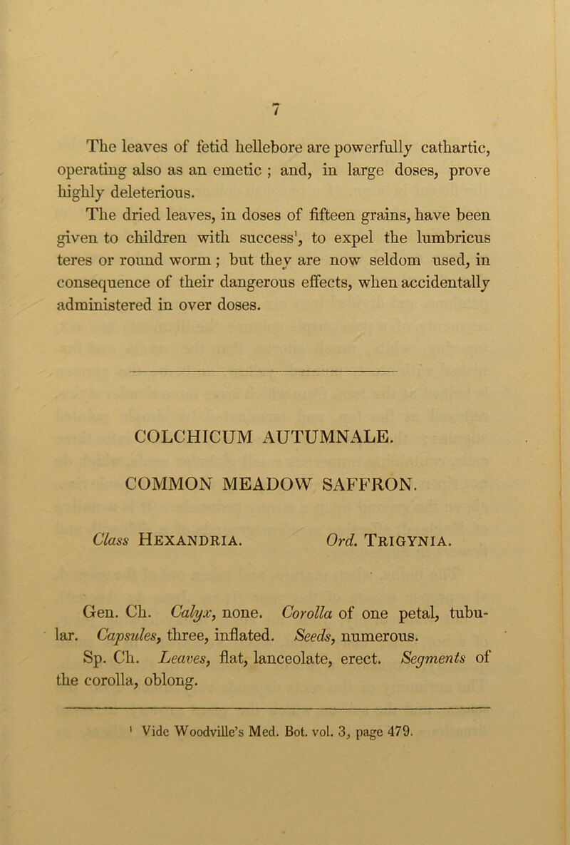 The leaves of fetid hellebore are powerfully cathartic, operating also as an emetic ; and, in large doses, prove highly deleterious. The dried leaves, in doses of fifteen grains, have been given to children with success', to expel the lumbricus teres or round worm ; but they are now seldom used, in consequence of their dangerous effects, when accidentally administered in over doses. COLCHICUM AUTUMNALE. COMMON MEADOW SAFFRON. Class HeXANDRIA. Ord. TriGYNIA. Gen. Ch. Calyx, none. Corolla of one petal, tubu- lar. Capsules, three, inflated. Seeds, numerous. Sp. Ch. Leaves, flat, lanceolate, erect. Segments of the corolla, oblong. ' Vide Woodville’s Med. Bot. vol. 3, page 479.