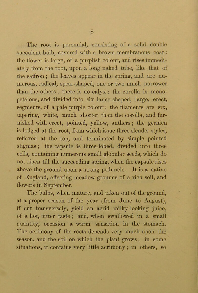 I'lie root is perennial, consisting ol’ a solid double succulent bulb, covered with a brown membranous coat: the flower is large, of a purplish colour, and rises immedi- ately from the root, upon a long naked tube, like that of the saffron ; the leaves appear in the spring, and are nu- merous, radical, spear-shaped, one or two much narrower than the others ; there is no calyx ; the corolla is mono- petalous, and divided into six lance-shaped, large, erect, segments, of a pale purple colour; the filaments are six, tapering, white, much shorter than the corolla, and fur- nished with erect, pointed, yellow, anthers; the germen is lodged at the root, from which issue three slender styles, reflexed at the top, and terminated by simple pointed stigmas; the capsule is three-lobed, divided into three cells, containing numerous small globular seeds, which do not ripen till the succeeding spring, when the capsule rises above the ground upon a strong peduncle. It is a native of England, affecting meadow grounds of a rich soil, and flowers in September. The bulbs, when mature, and taken out of the ground, at a proper season of the year (from June to August), if cut transversely, yield an acrid milky-looking juice, of a hot, bitter taste; and, when swallowed in a small quantity, occasion a warm sensation in the stomach. The acrimony of the roots depends very much upon the season, and the soil on which the plant grows ; in some situations, it contains very little acrimony ; in others, so