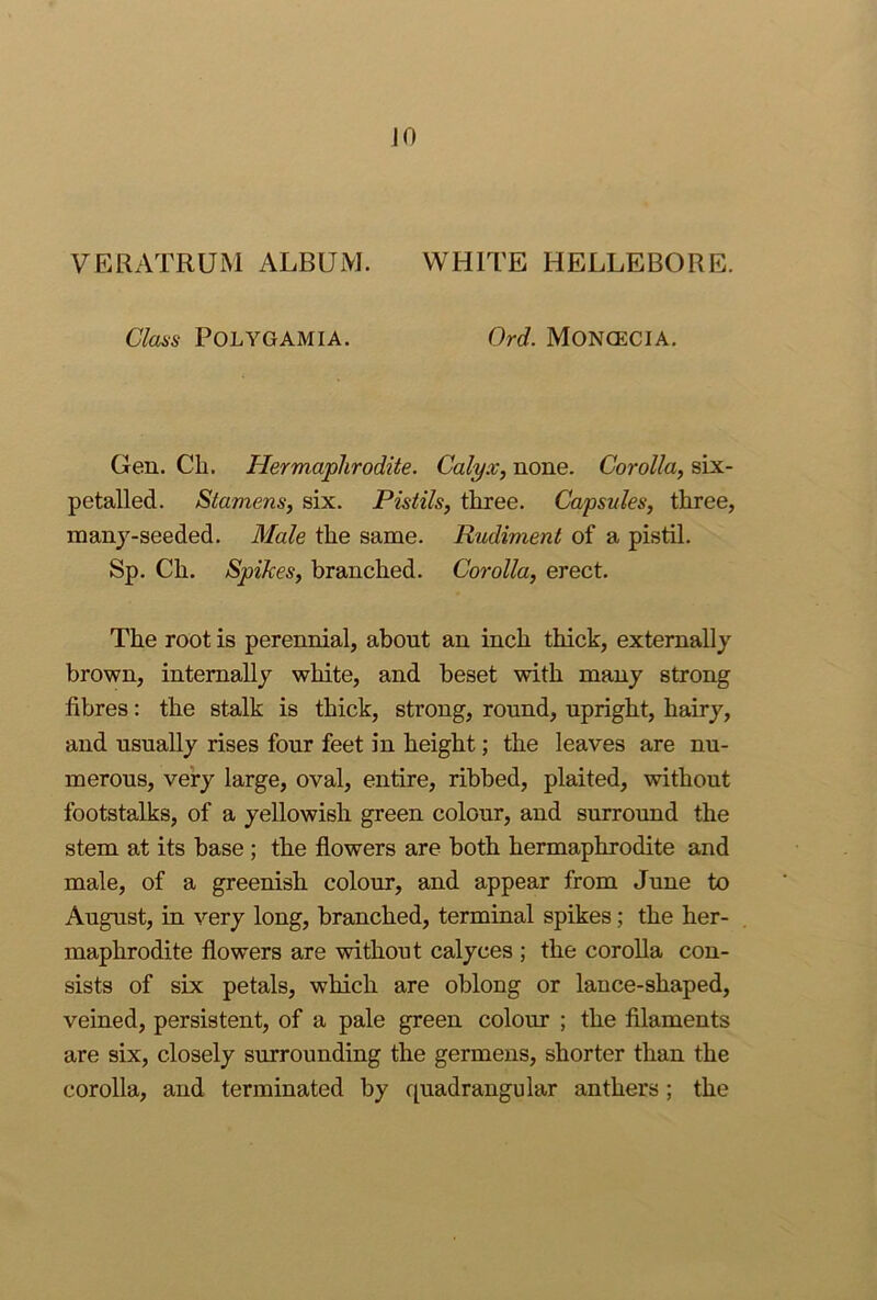 JO VERATRUM ALBUM. WHITE HELLEBORE. Clans POLYGAMIA. Ord. MONGECIA. Gen. Cli. Hermaphrodite. Calyx, none. Corolla, six- petalled. Stamens, six. Pistils, three. Capsules, three, manj-seeded. Blale the same. Rudiment of a pistil. Sp. Ch. Spikes, branched. Corolla, erect. The root is perennial, about an inch thick, externally brown, internally white, and beset with many strong fibres: the stalk is thick, strong, round, upright, hairy, and usually rises four feet in height; the leaves are nu- merous, very large, oval, entire, ribbed, plaited, without footstalks, of a yellowish green colour, and surround the stem at its base ; the flowers are both hermaphrodite and male, of a greenish colour, and appear from June to August, in very long, branched, terminal spikes; the her- maphrodite flowers are without calyces ; the corolla con- sists of six petals, which are oblong or lance-shaped, veined, persistent, of a pale green colour ; the filaments are six, closely surrounding the germens, shorter than the corolla, and terminated by cpadranguiar anthers; the