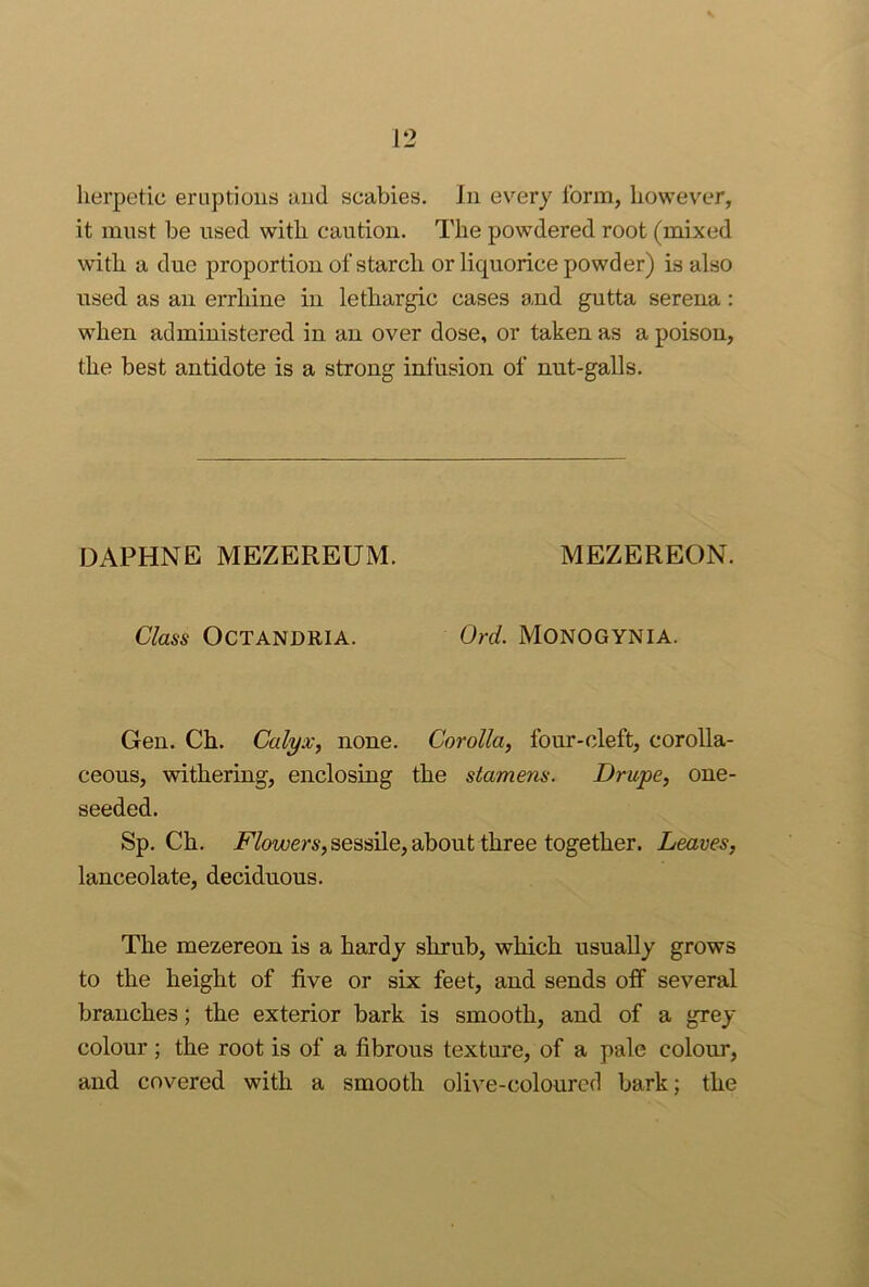 herpetic eruptions and scabies. In every form, however, it must be nsed with caution. The powdered root (mixed with a due proportion of starch or liquorice powder) is also nsed as an errhine in lethargic cases and gutta serena: when administered in an over dose, or taken as a poison, the best antidote is a strong infusion of nut-galls. DAPHNE MEZEREUM. MEZEREON. Class OCTANDRIA. Ord. MONOGYNIA. Gen. Ch. Calyx, none. Corolla, four-cleft, corolla- ceous, withering, enclosing the stamens. Drupe, one- seeded. Sp. Ch. Moi(;er5,sessLle, about three together. Leaves, lanceolate, deciduous. The mezereon is a hardy shrub, which usually grows to the height of five or six feet, and sends off several branches; the exterior bark is smooth, and of a grey- colour ; the root is of a fibrous texture, of a pale colour, and covered with a smooth olive-coloured bark; the
