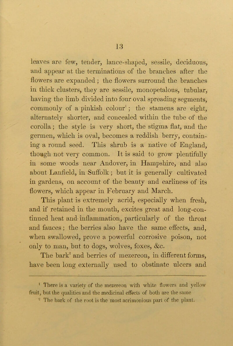 leaves are few, tender, laiice-sliaped, sessile, deciduous, and appear at the terminations of the branches after the flowers are expanded ; the flowers surround the branches in thick clusters, they are sessile, monopetalous, tubular, having the limb dmded into four oval spreading segments, commonly of a pinkish colour'; the stamens are eight, alternately shorter, and concealed within the tube of the corolla; the style is very short, the stigma flat, and the germen, which is oval, becomes a reddish berry, contain- ing a round seed. This shrub is a native of England, though not very common. It is said to grow plentifully in some woods near Andover, in Hampshire, and also about Lanfleld, in Suftblk; but it is generally cultivated in gardens, on account of the beauty and earliness of its flowers, which appear in February and March. Tliis plant is extremely acrid, especially when fresh, and if retained in the mouth, excites great and long-con- tinued heat and inflammation, particularly of the throat and fauces ; the berries also have the same effects, and, when swallowed, prove a powerful corrosive poison, not only to man, but to dogs, wolves, foxes, &c. The bark^ and berries of mezereon, in different forms, have been long externally used to obstinate ulcers and ' There is a variety of the mezereon with white flowers and yellow fruit, but the qualities and the medicinal effects of both are the same ^ The bark of the root is the most acrimonious part of the plant.