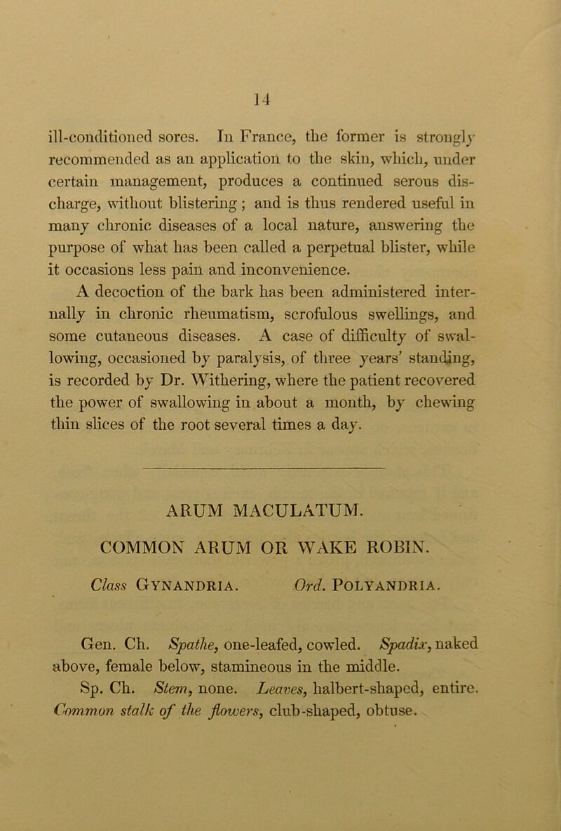 ill-conditioned sores. In France, tlie former is strongly recommended as an application to the skin, which, under certain management, produces a continued serous dis- charge, without blistering ; and is thus rendered useful in many chronic diseases of a local nature, answering the purpose of what has been called a perpetual blister, while it occasions less pain and inconvenience. A decoction of the hark has been administered inter- nally in chronic rheumatism, scrofulous swellings, and some cutaneous diseases. A case of difficulty of swal- lowing, occasioned by paralysis, of three years’ standing, is recorded by Dr. Withering, where the patient recovered the power of swallowing in about a month, by chewing thin slices of the root several times a day. ARUM MACULATUM. COMMON ARUM OR WAKE ROBIN. Class GynANDRIA. Ord. POLYANDRIA. Gen. Ch. Spathe, one-leafed, cowled. Spadix, naked above, female below, stamineous in the middle. Sp. Ch. Stem, none. Learies, halbert-shaped, entire. Common stalk of the flowers, club-shaped, obtuse.