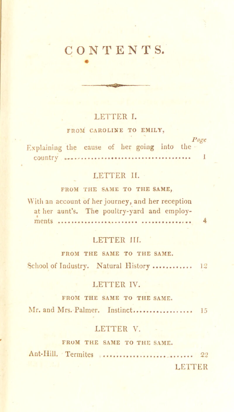 LETTER I. FROM CAROLINE TO EMILY, Page Explaining the cause of her going into the country 1 LETTER II. FROM THE SAME TO THE SAME, With an account of her journey, and her reception at her aunt’s. The poultry-yard and employ- ments 4 LETTER nr. FROM THE SAME TO THE SAME. School of Industry. Natural History 12 LETTER IV. FROM THE SAME TO THE SAME. Mr. and Mrs. Palmer. Instinct 15 LETTER V. FROM THE SAME TO THE SAME. Ant-Ilill. Termites 22