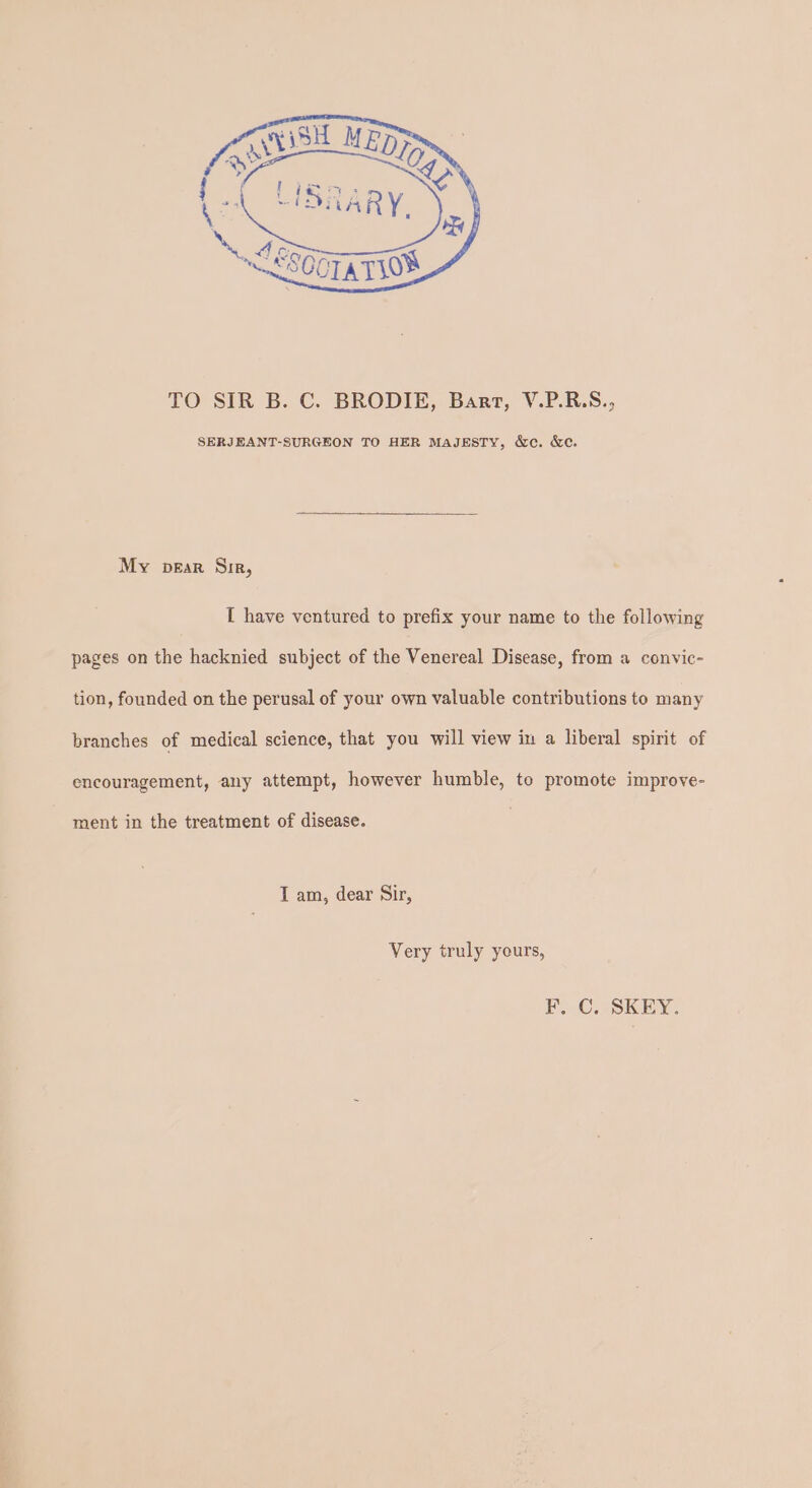 TO SIR B. C. BRODIE, Bart, V.P.R.S., SERJEANT-SURGEON TO HER MAJESTY, &amp;c. &amp;e. My pear Sir, [ have ventured to prefix your name to the following pages on the hacknied subject of the Venereal Disease, from a convic- tion, founded on the perusal of your own valuable contributions to many branches of medical science, that you will view in a liberal spirit of encouragement, any attempt, however humble, to promote improve- ment in the treatment of disease. T am, dear Sir, Very truly yours, F. C. SKEY.