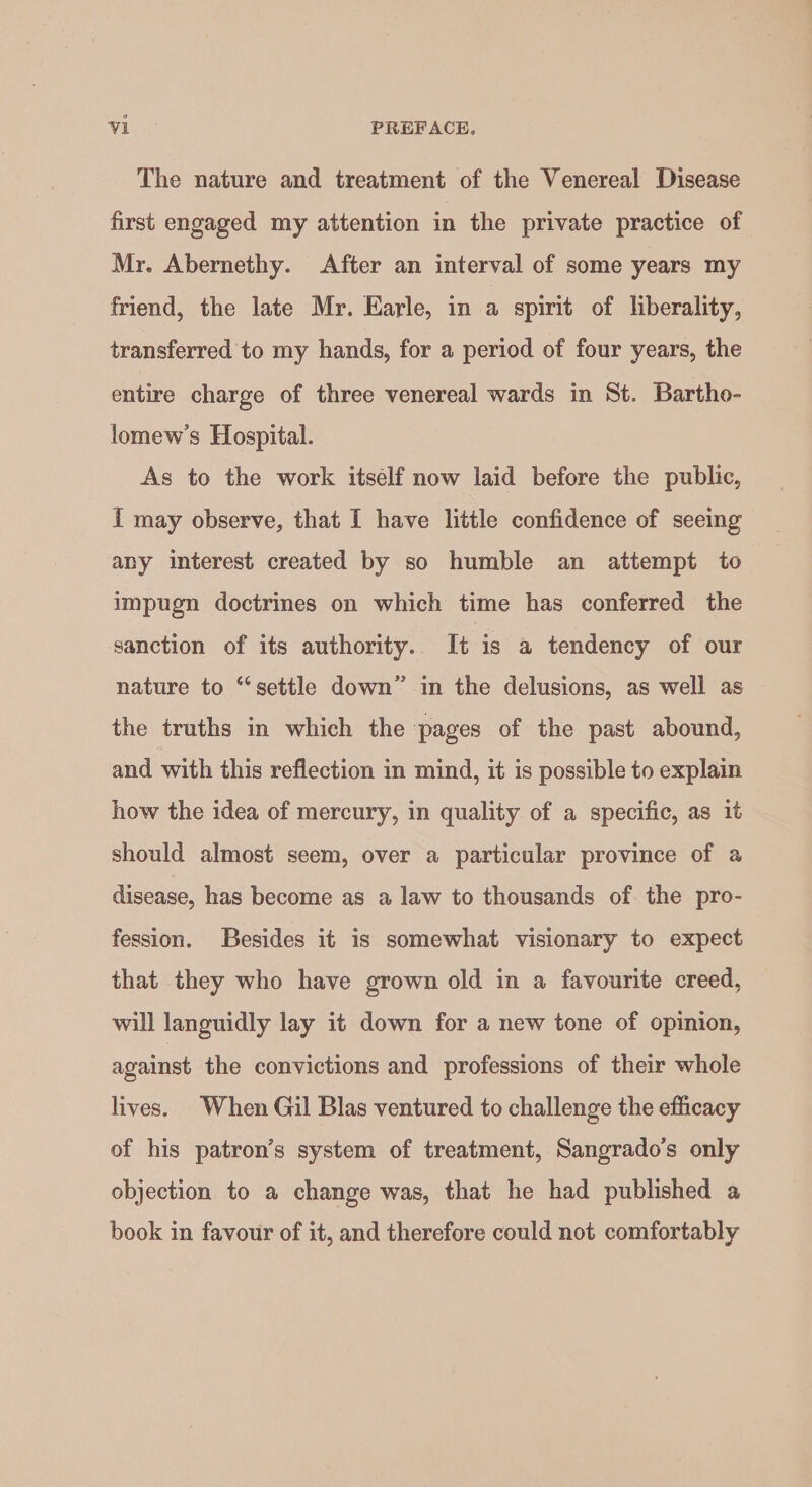 The nature and treatment of the Venereal Disease first engaged my attention in the private practice of Mr. Abernethy. After an interval of some years my friend, the late Mr. Earle, in a spirit of liberality, transferred to my hands, for a period of four years, the entire charge of three venereal wards in St. Bartho- lomew’s Hospital. As to the work itsélf now laid before the public, I may observe, that I have little confidence of seeing any interest created by so humble an attempt to impugn doctrines on which time has conferred the sanction of its authority. It is a tendency of our nature to ‘settle down” in the delusions, as well as the traths in which the pages of the past abound, and with this reflection in mind, it is possible to explain how the idea of mercury, in quality of a specific, as it should almost seem, over a particular province of a disease, has become as a law to thousands of the pro- fession. Besides it is somewhat visionary to expect that they who have grown old in a favourite creed, will languidly lay it down for a new tone of opinion, against the convictions and professions of their whole lives. When Gil Blas ventured to challenge the efficacy of his patron’s system of treatment, Sangrado’s only objection to a change was, that he had published a book in favour of it, and therefore could not comfortably