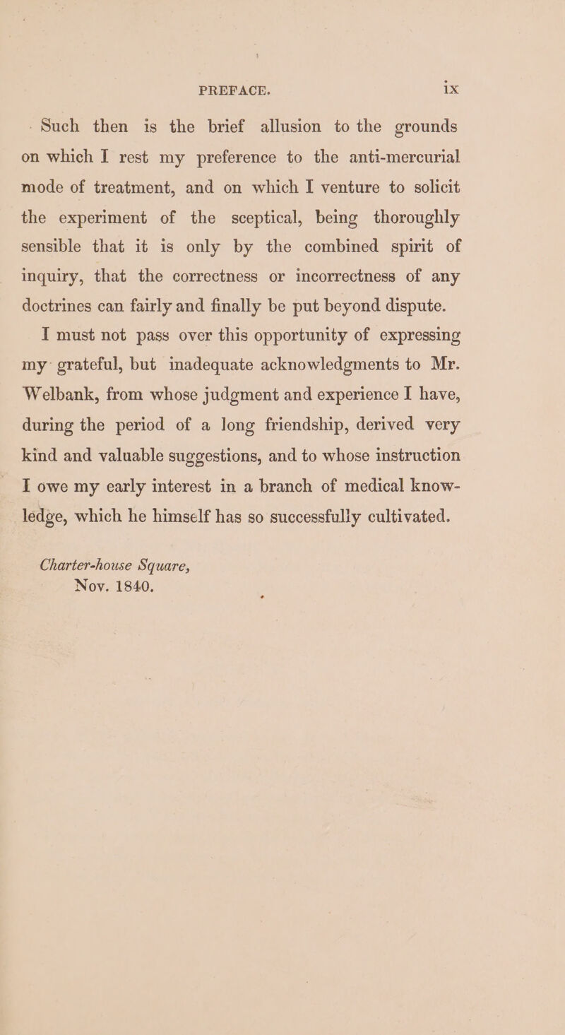 -Such then is the brief allusion to the grounds on which I rest my preference to the anti-mercurial mode of treatment, and on which I venture to solicit the experiment of the sceptical, being thoroughly sensible that it is only by the combined spirit of inquiry, that the correctness or incorrectness of any doctrines can fairly and finally be put beyond dispute. I must not pass over this opportunity of expressing my grateful, but imadequate acknowledgments to Mr. Welbank, from whose judgment and experience I have, during the period of a long friendship, derived very kind and valuable suggestions, and to whose instruction I owe my early interest in a branch of medical know- ledge, which he himself has so successfully cultivated. Charter-house Square, Nov. 1840.