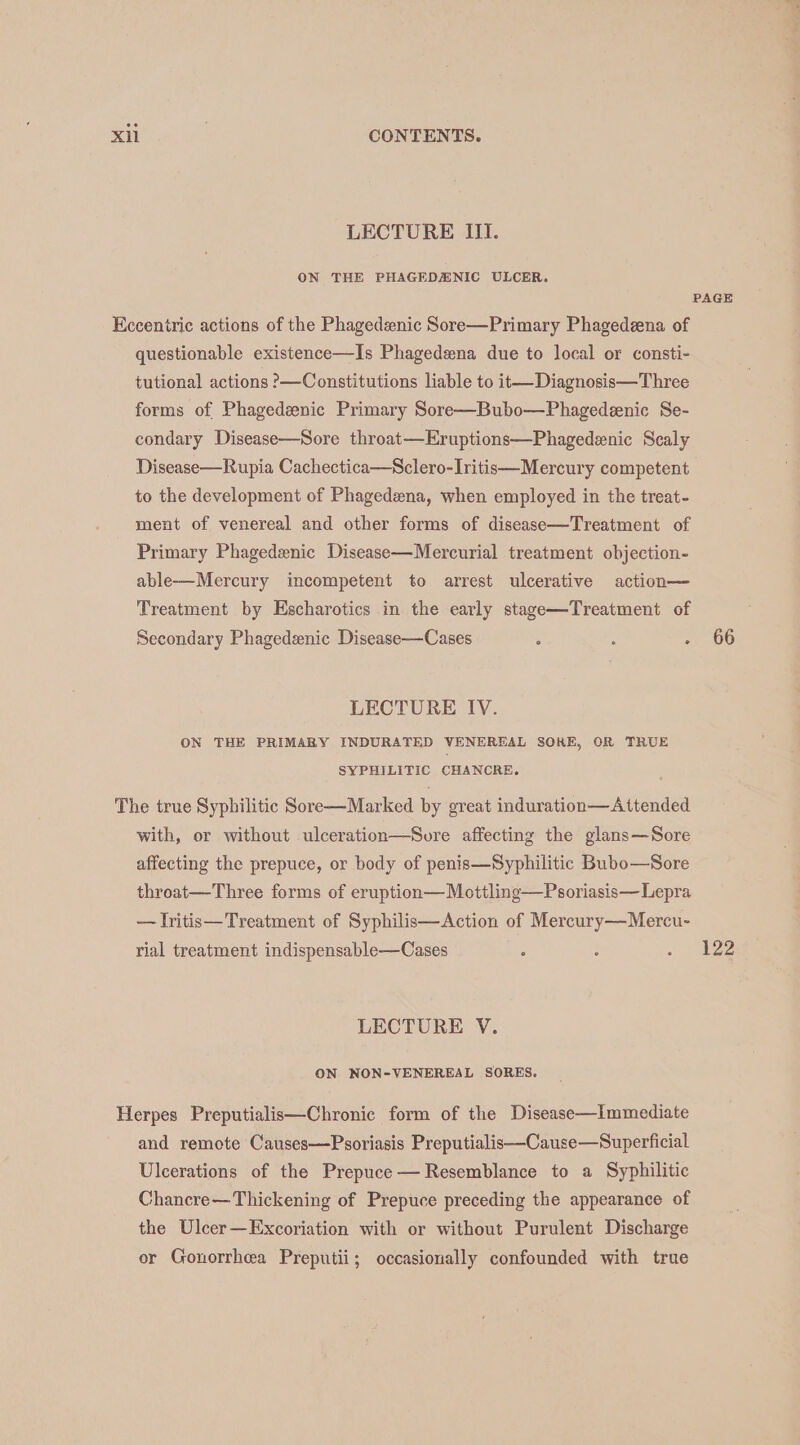 LECTURE III. ON THE PHAGEDANIC ULCER. PAGE Kecentric actions of the Phagedeenic Sore—Primary Phagedzena of questionable existence—Is Phagedeena due to local or consti- tutional actions >—Constitutions liable to it—Diagnosis—Three forms of Phagedznic Primary Sore—Bubo—Phagedeenic Se- condary Disease—Sore throat—Eruptions—Phagedenic Scaly Disease—Rupia Cachectica—Sclero-Iritis—Mercury competent to the development of Phagedena, when employed in the treat- ment of venereal and other forms of disease—Treatment of Primary Phagedenic Disease—Mercurial treatment objection- able—Mercury incompetent to arrest ulcerative action— Treatment by Escharotics in the early stage—Treatment of Secondary Phagedenic Disease—Cases : : Pm h6) LECTURE IV. ON THE PRIMARY INDURATED VENEREAL SOKE, OR TRUE SYPHILITIC CHANCRE, The true Syphilitic Sore—Marked by great induration—Attended with, or without ulceration—Sore affecting the glans—Sore affecting the prepuce, or body of penis—Syphilitic Bubo—Sore throat—Three forms of eruption—Mottling—Psoriasis—Lepra — lritis—Treatment of Syphilis—Action of Mercury—Mercu- rial treatment indispensable—Cases : : . 4122 LECTURE V. ON NON-VENEREAL SORES. Herpes Preputialis—Chronic form of the Disease—Immediate and remote Causes—Psoriasis Preputialis—Cause—Superficial Ulcerations of the Prepuce — Resemblance to a Syphilitic Chancre—Thickening of Prepuce preceding the appearance of the Ulcer—Excoriation with or without Purulent Discharge or Gonorrhea Preputii; occasionally confounded with true