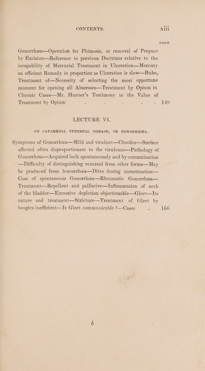 PAGE Gonorrhea—Operation for Phimosis, or removal of Prepuce by Excision—Reference to previous Doctrines relative to the incapability of Mercurial Treatment in Ulceration—Mercury an efficient Remedy in proportion as Ulceration is slow—Bubo, Treatment of—Necessity of selecting the most opportune moment for opening all Abscesses—Treatment by Opium in Chronic Cases—Mr. Hunter’s Testimony to the Value of Treatment by Opium ‘ : , : 49 LECTURE VI. ON CATARRHAL VENEREAL DISEASE, OR GONORRH@A. Symptoms of Gonorrhea—Mild and virulent—Chordee—Surface affected often disproportionate to the virulence—Pathology of Gonorrhceea—Acquired both spontaneously and by contamination —Difficulty of distinguishing venereal from other forms—May be produced from leucorrhea—Ditto during menstruation— Case of spontaneous Gonorrhea—Rheumatic Gonorrhea— Treatment—Repellent and palliative—Inflammation of neck of the bladder—Excessive depletion objectionable—Gleet—lIts nature and treatment—Stricture—Treatment of Gleet by 5 166 bongies inefficient—Is Gieet communicable 2—Cases