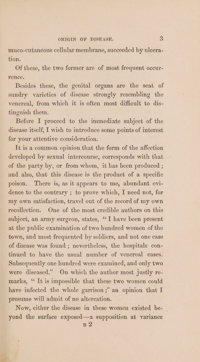muco-cutaneous cellular membrane, succeeded by ulcera- tion. Of these, the two former are of most frequent occur- rence. Besides these, the genital organs are the seat of sundry varieties of disease strongly resembling the venereal, from which it is often most difficult to dis- tinguish them. ; Before I proceed to the immediate subject of the disease itself, I wish to introduce some points of interest for your attentive consideration. It is a common opinion that the form of the affection developed by sexual intercourse, corresponds with that of the party by, or from whom, it has been produced ; and also, that this disease is the product of a specific poison. There is, as it appears to me, abundant evi- dence to the contrary ; to prove which, I need not, for my own satisfaction, travel out of the record of my own recollection. One of the most credible authors on this subject, an army surgeon, states, ‘‘ I have been present at the public examination of two hundred women of the town, and most frequented by soldiers, and not one case of disease was found ; nevertheless, the hospitals con- tinued to have the usual number of venereal cases. Subsequently one hundred were examined, and only two were diseased.” On which the author most justly re- marks, ‘* It is impossible that these two women could have infected the whole garrison ;” an opinion that I presume will admit of no altercation. Now, either the disease in these women existed be- . yond the surface exposed—a supposition at variance B2