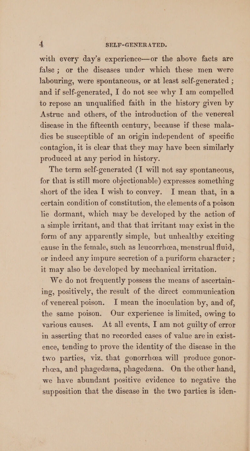 with every day’s experience—or the above facts are false ; or the diseases under which these men were labouring, were spontaneous, or at least self-generated ; and if self-generated, I do not see why I am compelled to repose an unqualified faith in the history given by Astruc and others, of the introduction of the venereal disease in the fifteenth century, because if these mala- dies be susceptible of an origin independent of specific contagion, it is clear that they may have been similarly produced at any period in history. The term self-generated (I will not say spontaneous, for that is still more objectionable) expresses something short of the idea I wish to convey. I mean that, in a certain condition of constitution, the elements of a poison lie dormant, which may be developed by the action of a simple irritant, and that that irritant may exist in the form of any apparently simple, but unhealtby exciting cause in the female, such as leucorrhcea, menstrual fluid, or indeed any impure secretion of a puriform character ; it may also be developed by mechanical irritation. We do not frequently possess the means of ascertain- ing, positively, the result of the direct communication of venereal poison. I mean the inoculation by, and of, the same poison. Our experience is limited, owing to various causes. At all events, I am not guilty of error in asserting that no recorded cases of value are in exist- ence, tending to prove the identity of the disease in the two parties, viz. that gonorrhoea will produce gonor- rhoea, and phagedzena, phagedeena. On the other hand, we have abundant positive evidence to negative the supposition that the disease in the two parties is iden-