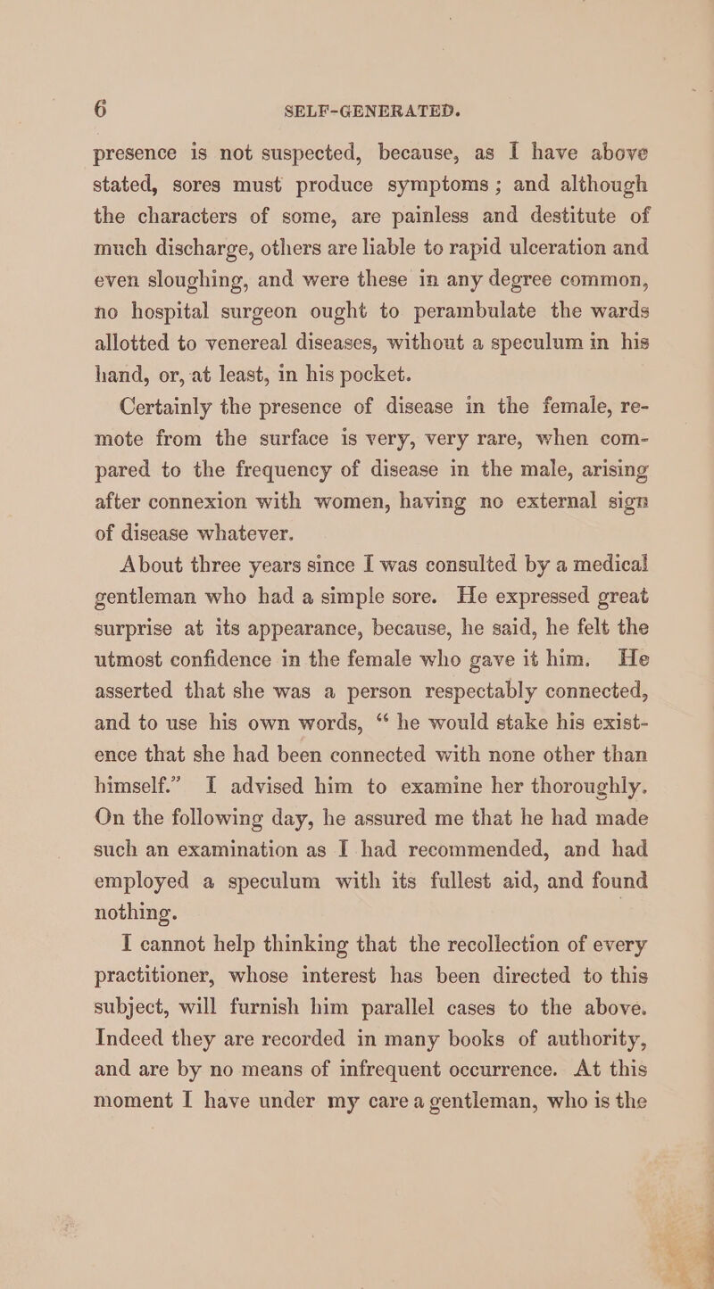 presence is not suspected, because, as I have above stated, sores must produce symptoms ; and although the characters of some, are painless and destitute of much discharge, others are liable to rapid ulceration and even sloughing, and were these in any degree common, no hospital surgeon ought to perambulate the wards allotted to venereal diseases, without a speculum in his hand, or, at least, in his pocket. Certainly the presence of disease in the female, re- mote from the surface is very, very rare, when com- pared to the frequency of disease in the male, arising after connexion with women, having no external sign of disease whatever. About three years since I was consulted by a medical gentleman who had a simple sore. He expressed great surprise at its appearance, because, he said, he felt the utmost confidence in the female who gave it him. He asserted that she was a person respectably connected, and to use his own words, “‘ he would stake his exist- ence that she had been connected with none other than himself.” I advised him to examine her thoroughly. On the following day, he assured me that he had made such an examination as I had recommended, and had employed a speculum with its fullest aid, and found nothing. | I cannot help thinking that the recollection of every practitioner, whose interest has been directed to this subject, will furnish him parallel cases to the above. Indeed they are recorded in many books of authority, and are by no means of infrequent occurrence. At this moment I have under my care a gentleman, who is the han .