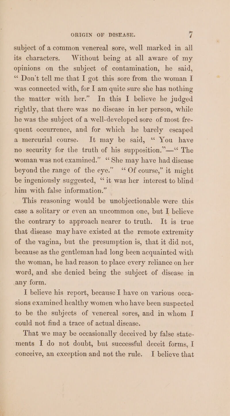 subject of a common venereal sore, well marked in all its characters. Without being at all aware of my opinions on the subject of contamination, he said, ** Don't tell me that I got this sore from the woman I was connected with, for I am quite sure she has nothing the matter with her.” In this I believe he judged rightly, that there was no disease in her person, while he was the subject of a well-developed sore of most fre- quent occurrence, and for which he barely escaped a mercurial course. It may be said, “ You have no security for the truth of his supposition.”—‘* The woman was not examined.” ‘She may have had disease beyond the range of the eye.” “* Of course,” it might be ingeniously suggested, “it was her interest to blind him with false information.” _ This reasoning would be unobjectionable were this case a solitary or even an uncommon one, but I believe the contrary to approach nearer to truth. It is true that disease may have existed at the remote extremity of the vagina, but the presumption is, that it did not, because as the gentleman had long been acquainted with the woman, he had reason to place every reliance on her word, and she denied being the subject of disease in any form. I believe his report, because I have on various occa- sions examined healthy women who have been suspected to be the subjects of venereal sores, and in whom I could not find a trace of actual disease. That we may be occasionally deceived by false state- ments I do not doubt, but successful deceit forms, I conceive, an exception and not the rule. I believe that