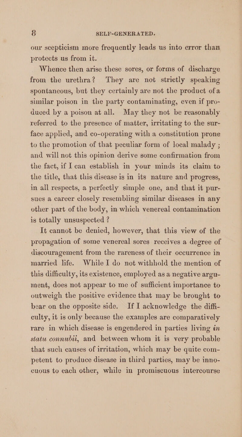our scepticism more frequently leads us into error than protects us from it. Whence then arise these sores, or forms of discharge from the urethra? They are not strictly speaking spontaneous, but they certainly are not the product ofa similar poison in the party contaminating, even if pro- duced by a poison at all. May they not be reasonably referred to the presence of matter, irritating to the sur- face applied, and co-operating with a constitution prone to the promotion of that peculiar form of local malady ; and will not this opinion derive some confirmation from the fact, if I can establish in your minds its claim to the title, that this disease is in its nature and progress, in all respects, a perfectly simple one, and that it pur- sues a career closely resembling similar diseases in any other part of the body, in which venereal contamination is totally unsuspected ? It cannot be denied, however, that this view of the propagation of some venereal sores receives a degree of discouragement from the rareness of their occurrence in married life. While I do not withhold the mention of this difficulty, its existence, employed as a negative argu- ment, does not appear to me of sufficient importance to outweigh the positive evidence that may be brought to bear on the opposite side. If I acknowledge the diffi- culty, it is only because the examples are comparatively rare in which disease is engendered in parties living in statu connubii, and between whom it is very probable that such causes of irritation, which may be quite com- petent to produce disease in third parties, may be inno- cuous to each other, while in promiscuous intercourse