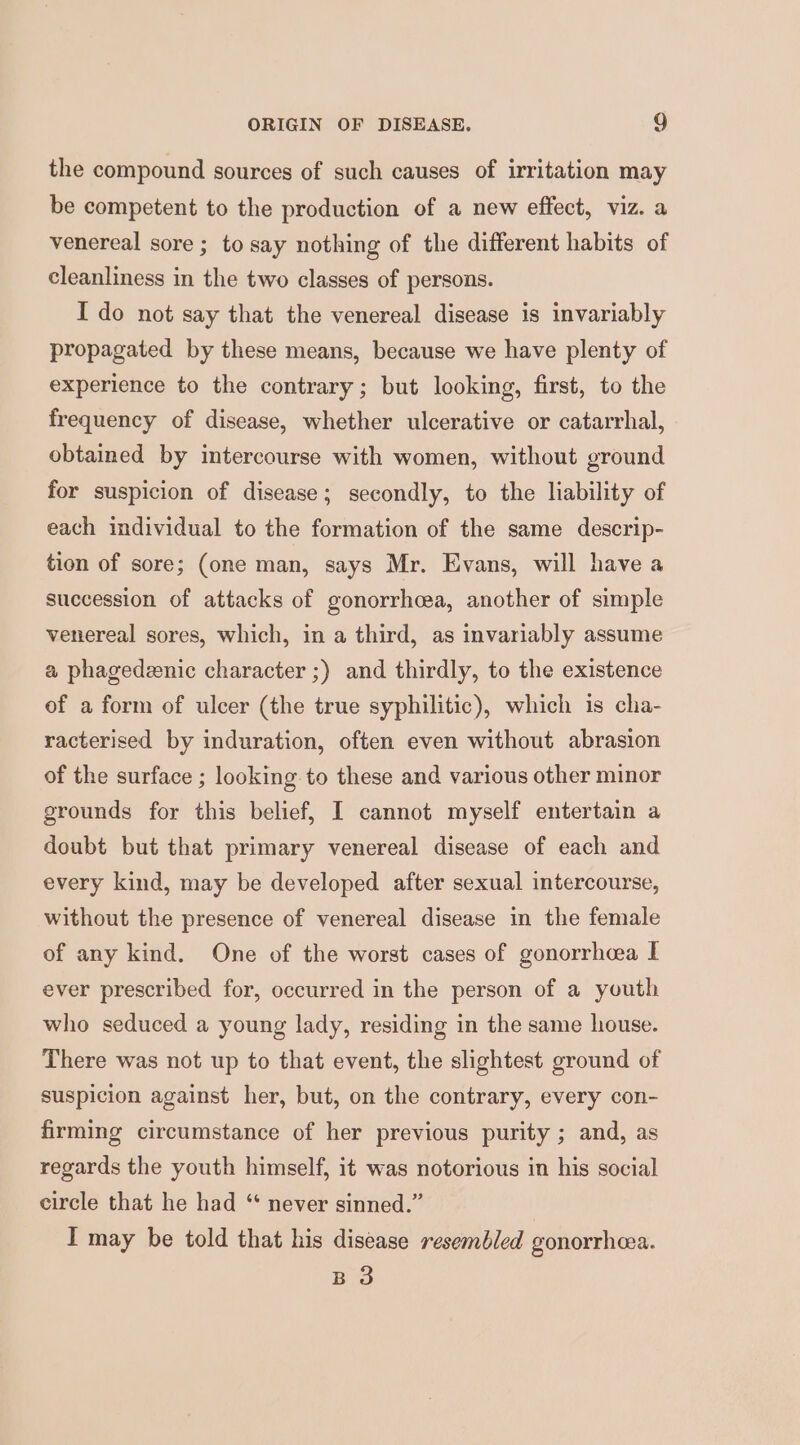 the compound sources of such causes of irritation may be competent to the production of a new effect, viz. a venereal sore ; to say nothing of the different habits of cleanliness in the two classes of persons. I do not say that the venereal disease is invariably propagated by these means, because we have plenty of experience to the contrary; but looking, first, to the frequency of disease, whether ulcerative or catarrhal, obtained by intercourse with women, without ground for suspicion of disease; secondly, to the liability of each individual to the formation of the same descrip- tion of sore; (one man, says Mr. Evans, will have a succession of attacks of gonorrhcea, another of simple venereal sores, which, in a third, as invariably assume a phagedeenic character ;) and thirdly, to the existence of a form of ulcer (the true syphilitic), which is cha- racterised by induration, often even without abrasion of the surface ; looking to these and various other minor grounds for this belief, I cannot myself entertain a doubt but that primary venereal disease of each and every kind, may be developed after sexual intercourse, without the presence of venereal disease in the female of any kind. One of the worst cases of gonorrhea I ever prescribed for, occurred in the person of a youth who seduced a young lady, residing in the same house. There was not up to that event, the slightest ground of suspicion against her, but, on the contrary, every con- firming circumstance of her previous purity ; and, as regards the youth himself, it was notorious in his social circle that he had “* never sinned.” I may be told that his disease resembled gonorrhea. B 3