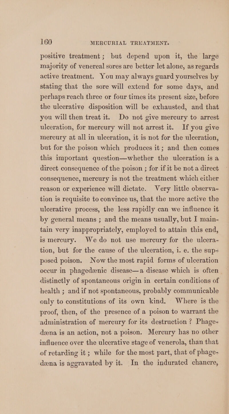 positive treatment; but depend upon it, the large majority of venereal sores are better let alone, as regards active treatment. You may always guard yourselves by stating that the sore will extend for some days, and perhaps reach three or four times its present size, before the ulcerative disposition will be exhausted, and that you will then treat it. Do not give mercury to arrest ulceration, for mercury will not arrest it. If you give mercury at all in ulceration, it is not for the ulceration, but for the poison which produces it; and then comes this important question—whether the ulceration is a direct consequence of the poison ; for if it be not a direct consequence, mercury is not the treatment which either reason or experience will dictate. Very little observa- tion is requisite to convince us, that the more active the ulcerative process, the less rapidly can we influence it by general means ; and the means usually, but I main- tain very inappropriately, employed to attain this end, is mercury. We do not use mercury for the ulcera- tion, but for the cause of the ulceration, i. e. the sup- posed poison. Now the most rapid forms of ulceration occur in phagedenic disease—a disease which is often distinctly of spontaneous origin in certain conditions of health ; and if not spontaneous, probably communicable only to constitutions of its own kind. Where is the proof, then, of the presence of a poison to warrant the administration of mercury for its destruction ? Phage- deena is an action, not a poison. Mercury has no other influence over the ulcerative stage of venerola, than that of retarding it ; while for the most part, that of phage- deena is aggravated by it. In the indurated chancre,