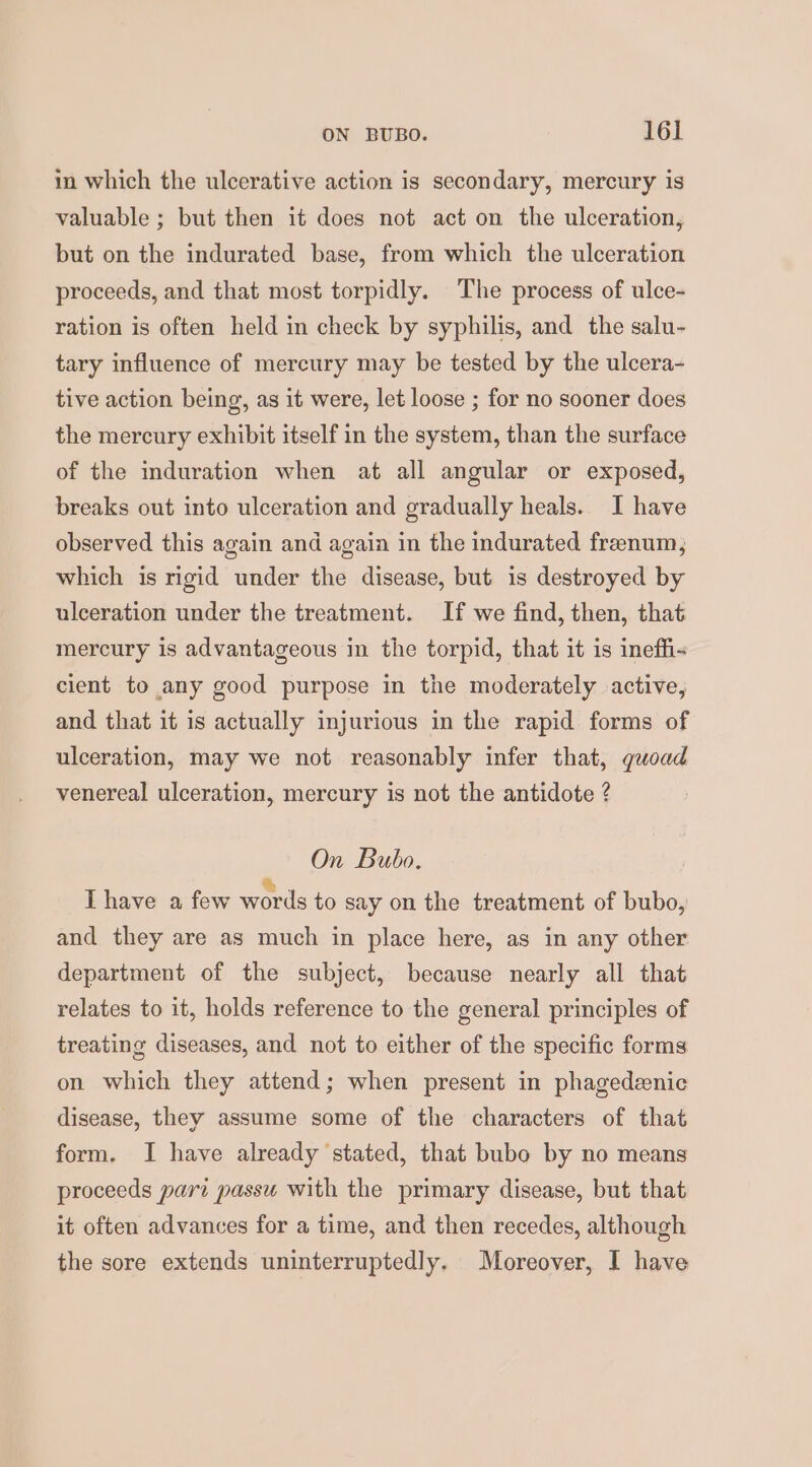 in which the ulcerative action is secondary, mercury is valuable ; but then it does not act on the ulceration, but on the indurated base, from which the ulceration proceeds, and that most torpidly. The process of ulce- ration is often held in check by syphilis, and the salu- tary influence of mercury may be tested by the ulcera- tive action being, as it were, let loose ; for no sooner does the mercury exhibit itself in the system, than the surface of the induration when at all angular or exposed, breaks out into ulceration and gradually heals. I have observed this again and again in the indurated frenum, which is rigid under the disease, but is destroyed by ulceration under the treatment. If we find, then, that mercury is advantageous in the torpid, that it is ineffi- cient to any good purpose in the moderately active, and that it is actually injurious in the rapid forms of ulceration, may we not reasonably infer that, quoad venereal ulceration, mercury is not the antidote ? On Bubo. Lhave a few words to say on the treatment of bubo, and they are as much in place here, as in any other department of the subject, because nearly all that relates to it, holds reference to the general principles of treating diseases, and not to either of the specific forms on which they attend; when present in phagedenic disease, they assume some of the characters of that form. I have already stated, that bubo by no means proceeds pari passu with the primary disease, but that it often advances for a time, and then recedes, although the sore extends uninterruptedly. Moreover, I have