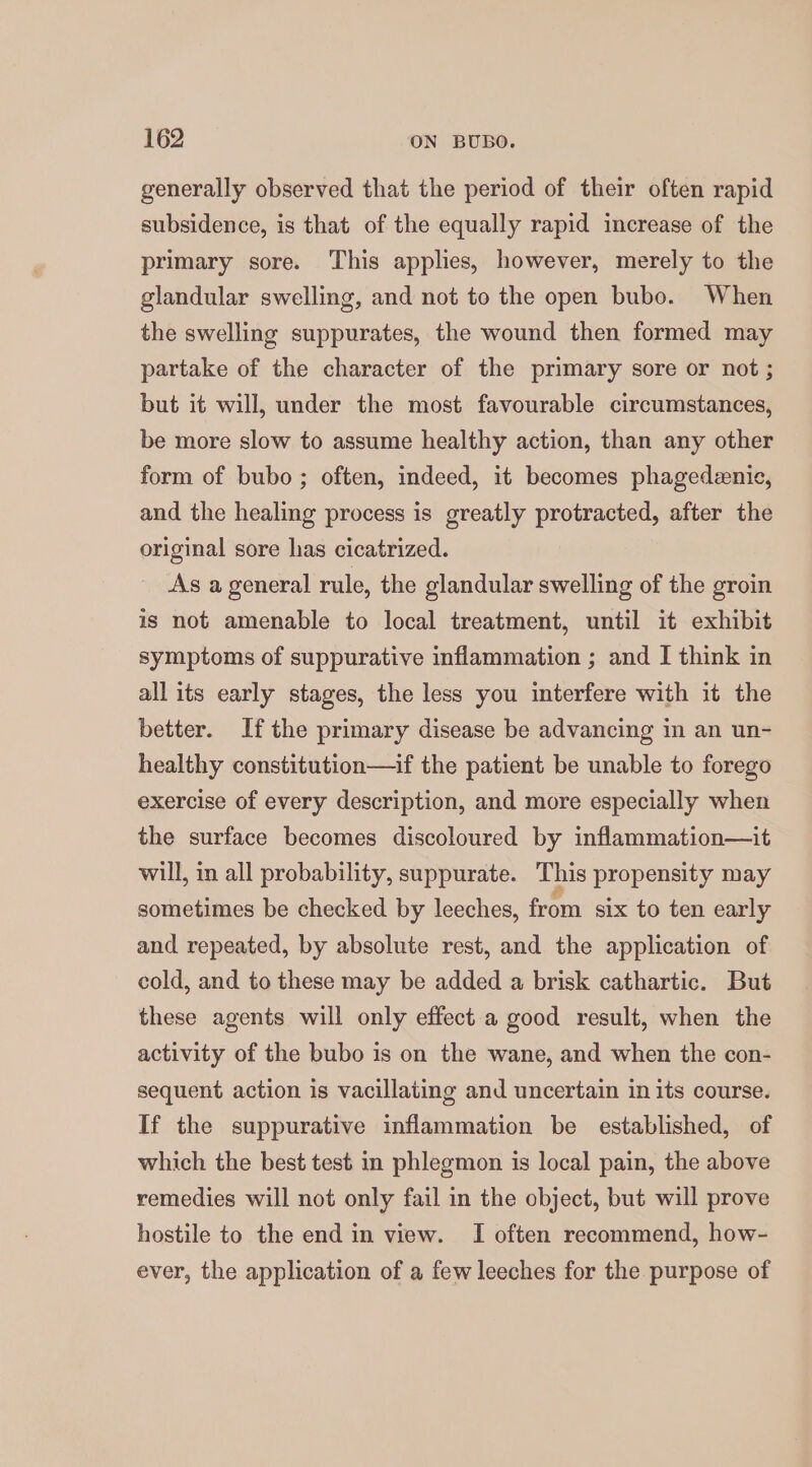 generally observed that the period of their often rapid subsidence, is that of the equally rapid increase of the primary sore. This applies, however, merely to the glandular swelling, and not to the open bubo. When the swelling suppurates, the wound then formed may partake of the character of the primary sore or not ; but it will, under the most favourable circumstances, be more slow to assume healthy action, than any other form of bubo ; often, indeed, it becomes phagedenie, and the healing process is greatly protracted, after the original sore has cicatrized. As a general rule, the glandular swelling of the groin is not amenable to local treatment, until it exhibit symptoms of suppurative inflammation ; and I think in all its early stages, the less you interfere with it the better. Ifthe primary disease be advancing in an un- healthy constitution—if the patient be unable to forego exercise of every description, and more especially when the surface becomes discoloured by inflammation—it will, in all probability, suppurate. This propensity may sometimes be checked by leeches, from six to ten early and repeated, by absolute rest, and the application of cold, and to these may be added a brisk cathartic. But these agents will only effect a good result, when the activity of the bubo is on the wane, and when the con- sequent action is vacillating and uncertain in its course. If the suppurative inflammation be established, of which the best test in phlegmon is local pain, the above remedies will not only fail in the object, but will prove hostile to the end in view. I often recommend, how- ever, the application of a few leeches for the purpose of