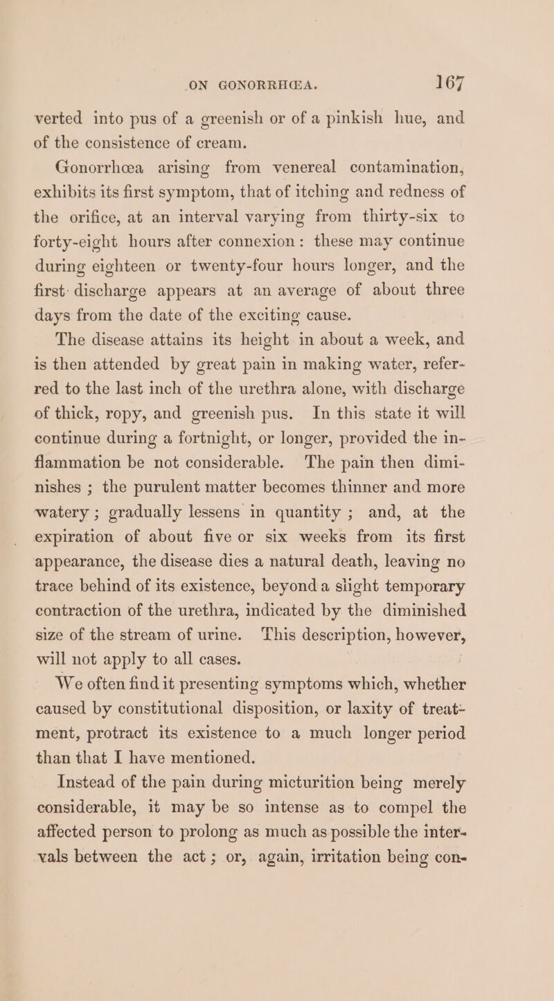 verted into pus of a greenish or of a pinkish hue, and of the consistence of cream. Gonorrhcea arising from venereal contamination, exhibits its first symptom, that of itching and redness of the orifice, at an interval varying from thirty-six to forty-eight. hours after connexion: these may continue during eighteen or twenty-four hours longer, and the first: discharge appears at an average of about three days from the date of the exciting cause. The disease attains its height in about a week, and is then attended by great pain in making water, refer- red to the last inch of the urethra alone, with discharge of thick, ropy, and greenish pus. In this state it will continue during a fortnight, or longer, provided the in- flammation be not considerable. The pain then dimi- nishes ; the purulent matter becomes thinner and more watery ; gradually lessens in quantity ; and, at the expiration of about five or six weeks from its first appearance, the disease dies a natural death, leaving no trace behind of its existence, beyond a slight temporary contraction of the urethra, indicated by the diminished size of the stream of urine. This description, however, will not apply to all cases. We often find it presenting symptoms which, whether caused by constitutional disposition, or laxity of treat- ment, protract its existence to a much longer period than that I have mentioned. Instead of the pain during micturition being merely considerable, it may be so intense as to compel the affected person to prolong as much as possible the inter- vals between the act; or, again, irritation being con-