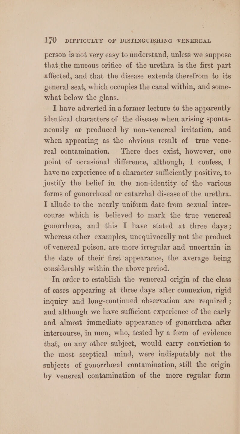 person is not very easy to understand, unless we suppose that the mucous orifice of the urethra is the first part affected, and that the disease extends therefrom to its general seat, which occupies the canal within, and some- what below the glans. I have adverted in a former lecture to the apparently identical characters of the disease when arising sponta- neously or produced by non-venereal irritation, and when appearing as the obvious result of true vene- real contamination. There does exist, however, one point of occasional difference, although, I confess, I have no experience of a character sufficiently positive, to justify the belief in the non-identity of the various forms of gonorrhceal or catarrhal disease of the urethra. I allude to the nearly uniform date from sexual inter- course which is believed to mark the true venereal gonorrhea, and this I have stated at three days; whereas other examples, unequivocally not the product of venereal poison, are more irregular and uncertain in the date of their first appearance, the average being considerably within the above period. In order to establish the venereal origin of the class of cases appearing at three days after connexion, rigid inquiry and long-continued observation are required ; and although we have sufficient experience of the early and almost immediate appearance of gonorrhoea after intercourse, in men, who, tested by a form of evidence that, on any other subject, would carry conviction to the most sceptical mind, were indisputably not the subjects of gonorrhceal contamination, still the origin by venereal contamination of the more regular form