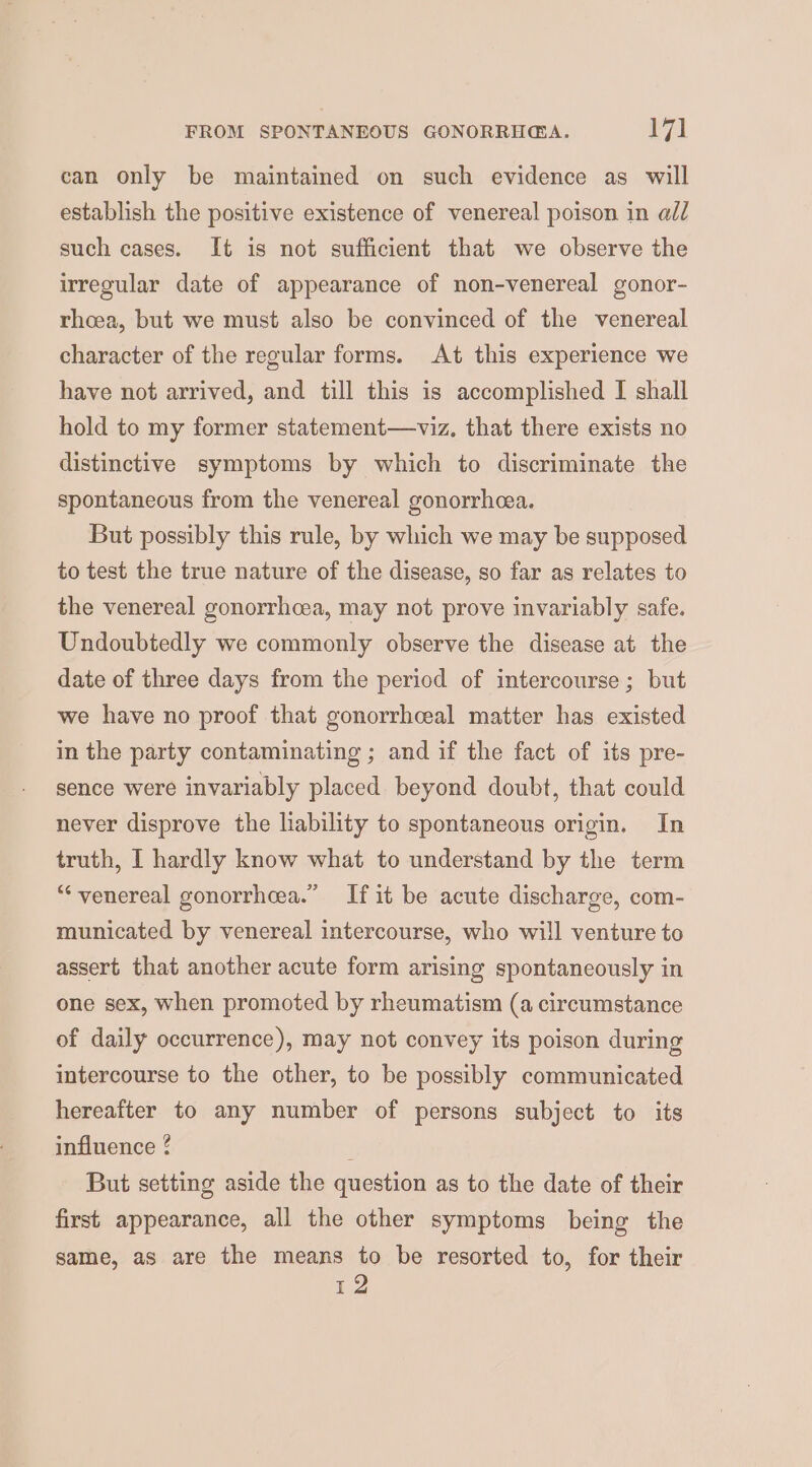 FROM SPONTANEOUS GONORRHGA. ial can only be maintained on such evidence as will establish the positive existence of venereal poison in all such cases. It is not sufficient that we observe the irregular date of appearance of non-venereal gonor- rhoea, but we must also be convinced of the venereal character of the regular forms. At this experience we have not arrived, and till this is accomplished I shall hold to my former statement—viz, that there exists no distinctive symptoms by which to discriminate the spontaneous from the venereal gonorrhea. But possibly this rule, by which we may be supposed to test the true nature of the disease, so far as relates to the venereal gonorrhcea, may not prove invariably safe. Undoubtedly we commonly observe the disease at the date of three days from the period of intercourse ; but we have no proof that gonorrhceal matter has existed in the party contaminating ; and if the fact of its pre- sence were invariably placed beyond doubt, that could never disprove the liability to spontaneous origin. In truth, I hardly know what to understand by the term “venereal gonorrhcea.” If it be acute discharge, com- municated by venereal intercourse, who will venture to assert that another acute form arising spontaneously in one sex, when promoted by rheumatism (a circumstance of daily occurrence), may not convey its poison during intercourse to the other, to be possibly communicated hereafter to any number of persons subject to its influence ¢ But setting aside the question as to the date of their first appearance, all the other symptoms being the same, as are the means to be resorted to, for their 12