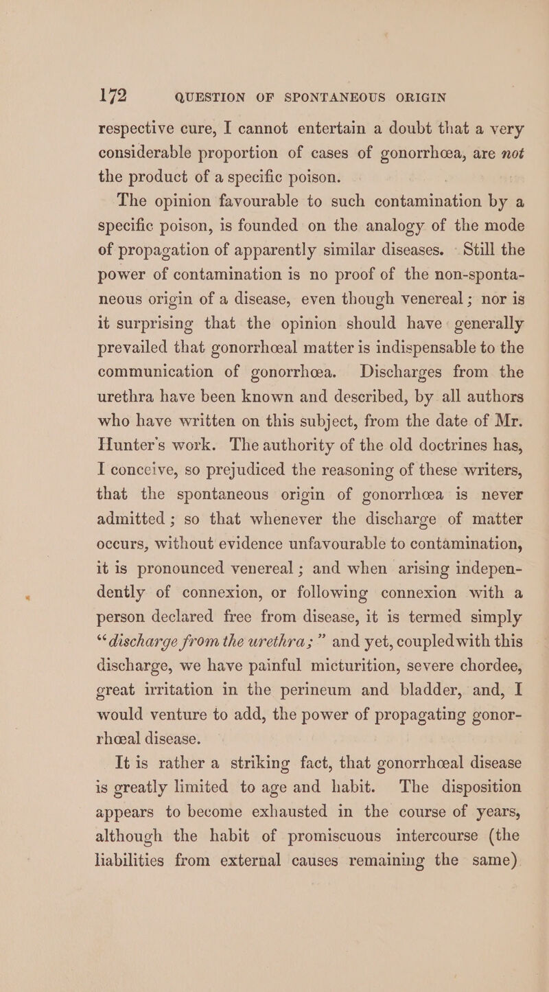 respective cure, [ cannot entertain a doubt that a very considerable proportion of cases of gag are not the product of a specific poison. | The opinion favourable to such contamination by a specific poison, is founded on the analogy of the mode of propagation of apparently similar diseases. ~ Still the power of contamination is no proof of the non-sponta- neous origin of a disease, even though venereal ; nor is it surprising that the opinion should have: generally prevailed that gonorrhceal matter is indispensable to the communication of gonorrhea. Discharges from the urethra have been known and described, by all authors who have written on this subject, from the date of Mr. Hunters work. The authority of the old doctrines has, I conceive, so prejudiced the reasoning of these writers, that the spontaneous origin of gonorrhcea is never admitted ; so that whenever the discharge of matter occurs, without evidence unfavourable to contamination, it is pronounced venereal ; and when arising indepen- dently of connexion, or following connexion with a person declared free from disease, it is termed simply 33 ‘discharge from the urethra;” and yet, coupled with this discharge, we have painful micturition, severe chordee, great irritation in the perineum and bladder, and, I would venture to add, the power of propagating gonor- rhoeal disease. It is rather a striking fact, that gonorrhceal disease is greatly limited to age and habit. The disposition appears to become exhausted in the course of years, although the habit of promiscuous intercourse (the liabilities from external causes remaining the same).