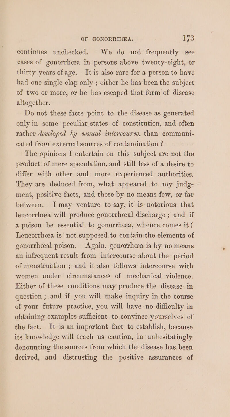 continues unchecked. We do not frequently see cases of gonorrhoea in persons above twenty-eight, or thirty years ofage. It is also rare for a person to have had one single clap only ; either he has been the subject of two or more, or he has escaped that form of disease altogether. Do not these facts point to the disease as generated only in some peculiar states of constitution, and often rather developed by sexual intercourse, than communi- cated from external sources of contamination ? The opinions I entertain on this subject are not the product of mere speculation, and still less of a desire to differ with other and more experienced authorities. They are deduced from, what appeared to my judg- ment, positive facts, and those by no means few, or far between. I may venture to say, it is notorious that leucorrheea will produce gonorrheeal discharge ; and if a poison be essential to gonorrhcea, whence comes it! Leucorrheea is not supposed to contain the elements of gonorrheeal poison. Again, gonorrhcea is by no means an infrequent result from intercourse about the period of menstruation ; and it also follows intercourse with women under circumstances of mechanical violence. Either of these conditions may produce the disease in question ; and if you will make inquiry in the course of your future practice, you will have no difficulty in obtaining examples sufficient to convince yourselves of the fact. It is an important fact to establish, because its knowledge will teach us caution, in unhesitatingly denouncing the sources from which the disease has been derived, and distrusting the positive assurances of