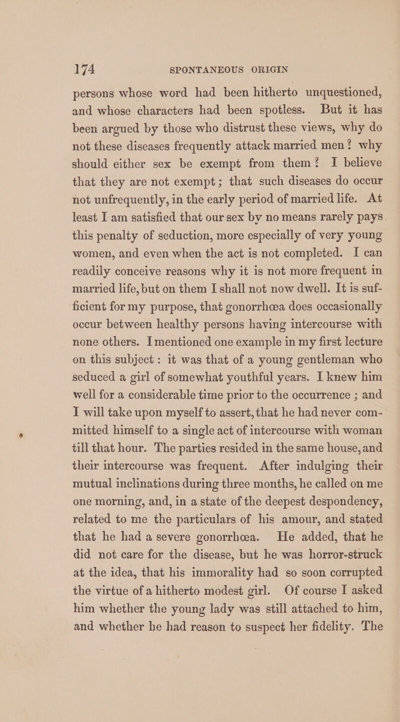 persons whose word had been hitherto unquestioned, and whose characters had been spotless. But it has been argued by those who distrust these views, why do not these diseases frequently attack married men? why should either sex be exempt from them? I believe that they are not exempt; that such diseases do occur not unfrequently, in the early period of married life. At least. I am satisfied that our sex by no means rarely pays. this penalty of seduction, more especially of very young women, and even when the act is not completed. I can readily conceive reasons why it is not more frequent in married life, but on them I shall not now dwell. It is suf- ficient for my purpose, that gonorrheea does occasionally eccur between healthy persons having intercourse with none others. Imentioned one example in my first lecture on this subject: it was that of a young gentleman who seduced a girl of somewhat youthful years. I knew him well for a considerable time prior to the occurrence ; and I will take upon myself to assert, that he had never com- mitted himself to a single act of intercourse with woman till that hour. The parties resided in the same house, and their intercourse was frequent. After indulging their mutual inclinations during three months, he called on me one morning, and, in a state of the deepest despondency, related to me the particulars of his amour, and stated that he had a severe gonorrhoea. He added, that he did not care for the disease, but he was horror-struck at the idea, that his immorality had so soon corrupted the virtue of a hitherto modest girl. Of course I asked him whether the young lady was still attached to him, and whether he had reason to suspect her fidelity. The