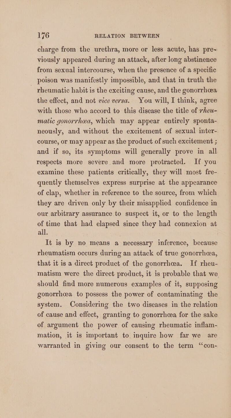 charge from the urethra, more or less acute, has pre~ viously appeared during an attack, after long abstinence from sexual intercourse, when the presence of a specific poison was manifestly impossible, and that in truth the ~ rheumatic habit is the exciting cause, and the gonorrhoea the effect, and not vice versa. You will, I think, agree with those who accord to this disease the title of rheu- matic gonorrhea, which may appear entirely sponta- neously, and without the excitement of sexual inter- course, or may appear as the product of such excitement ; and if so, its symptoms will generally prove in all respects more severe and more protracted. If you examine these patients critically, they will most fre- quently themselves express surprise at the appearance of clap, whether in reference to the source, from which they are driven only by their misapplied confidence in our arbitrary assurance to suspect it, or to the length of time that had elapsed since they had connexion at all. It is by no means a necessary inference, because rheumatism occurs during an attack of true gonorrhea, that it is a direct product of the gonorrhea. If rheu- matism were the direct product, it is probable that we should find more numerous examples of it, supposing gonorrhcea to possess the power of contaminating the system. Considering the two diseases in the relation of cause and effect, granting to gonorrhcea for the sake of argument the power of causing rheumatic inflam- mation, it is important to. inquire how far we are warranted in giving our consent to the term ‘‘con-